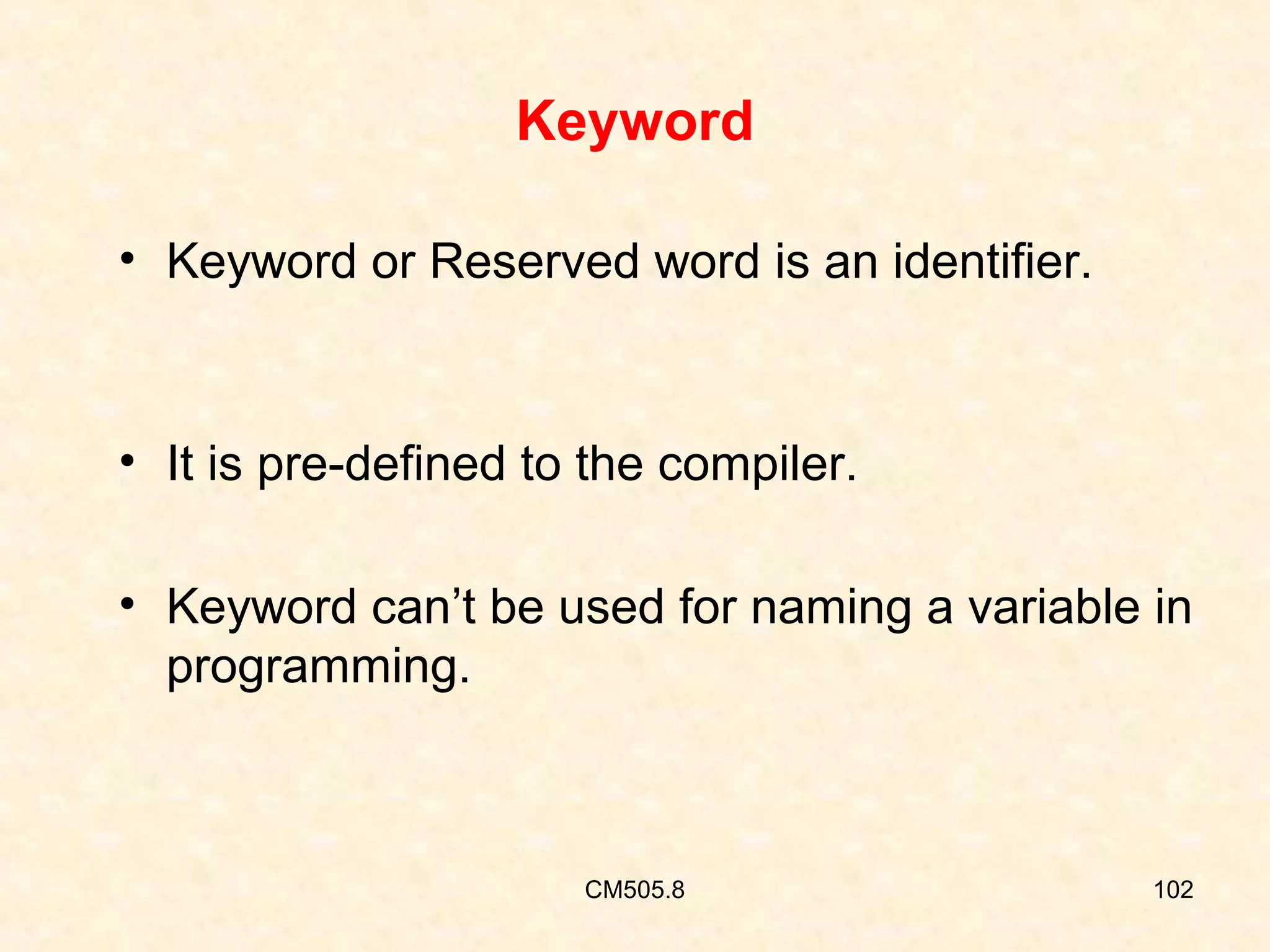 Keyword
• Keyword or Reserved word is an identifier.

• It is pre-defined to the compiler.
• Keyword can’t be used for naming a variable in
programming.

CM505.8

102

 