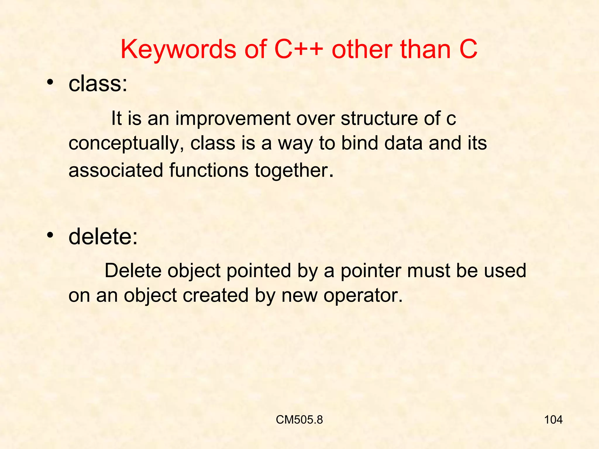 Keywords of C++ other than C
• class:
It is an improvement over structure of c
conceptually, class is a way to bind data and its
associated functions together.

• delete:
Delete object pointed by a pointer must be used
on an object created by new operator.

CM505.8

104

 