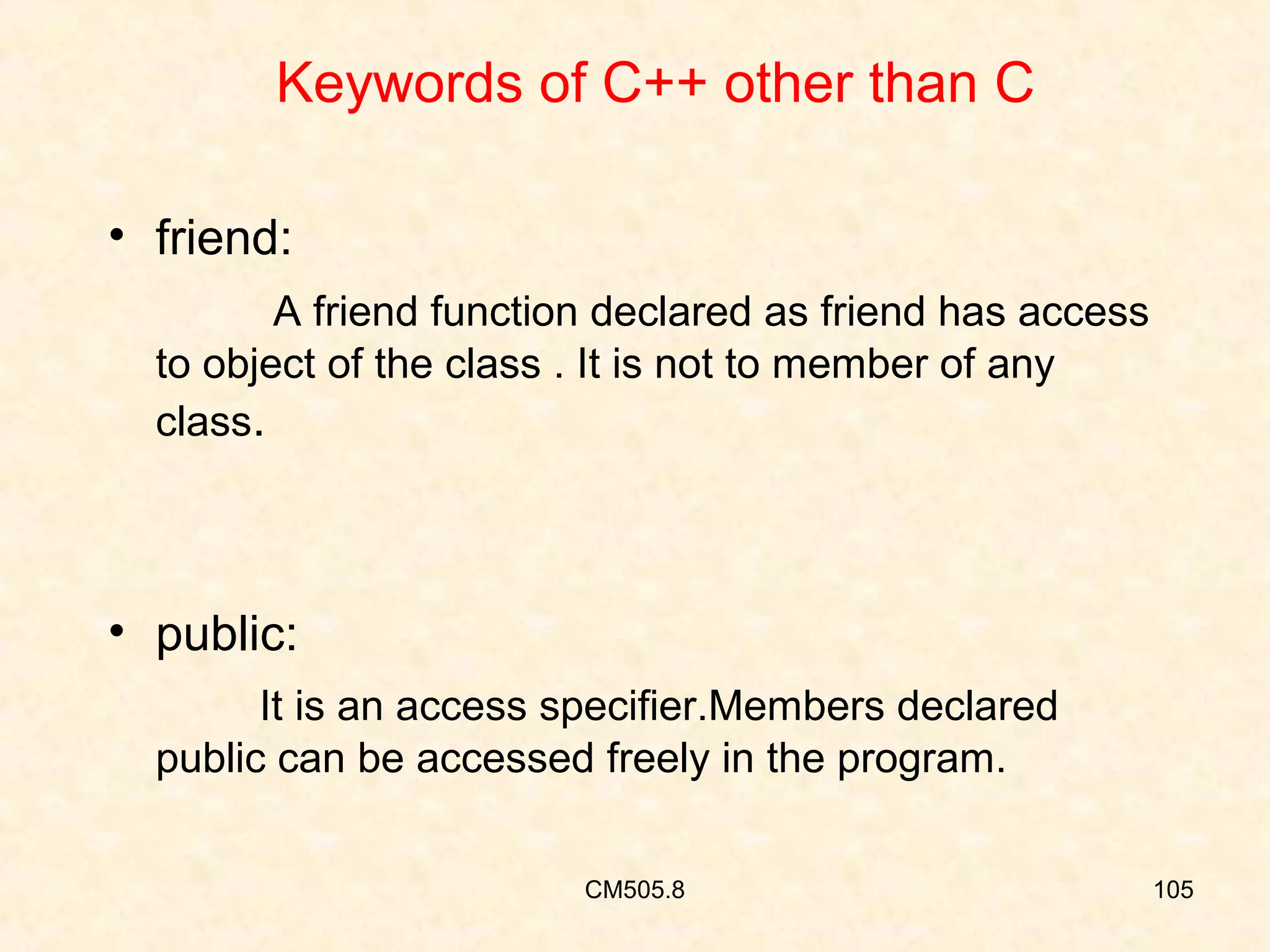 Keywords of C++ other than C
• friend:
A friend function declared as friend has access
to object of the class . It is not to member of any
class.

• public:
It is an access specifier.Members declared
public can be accessed freely in the program.
CM505.8

105

 