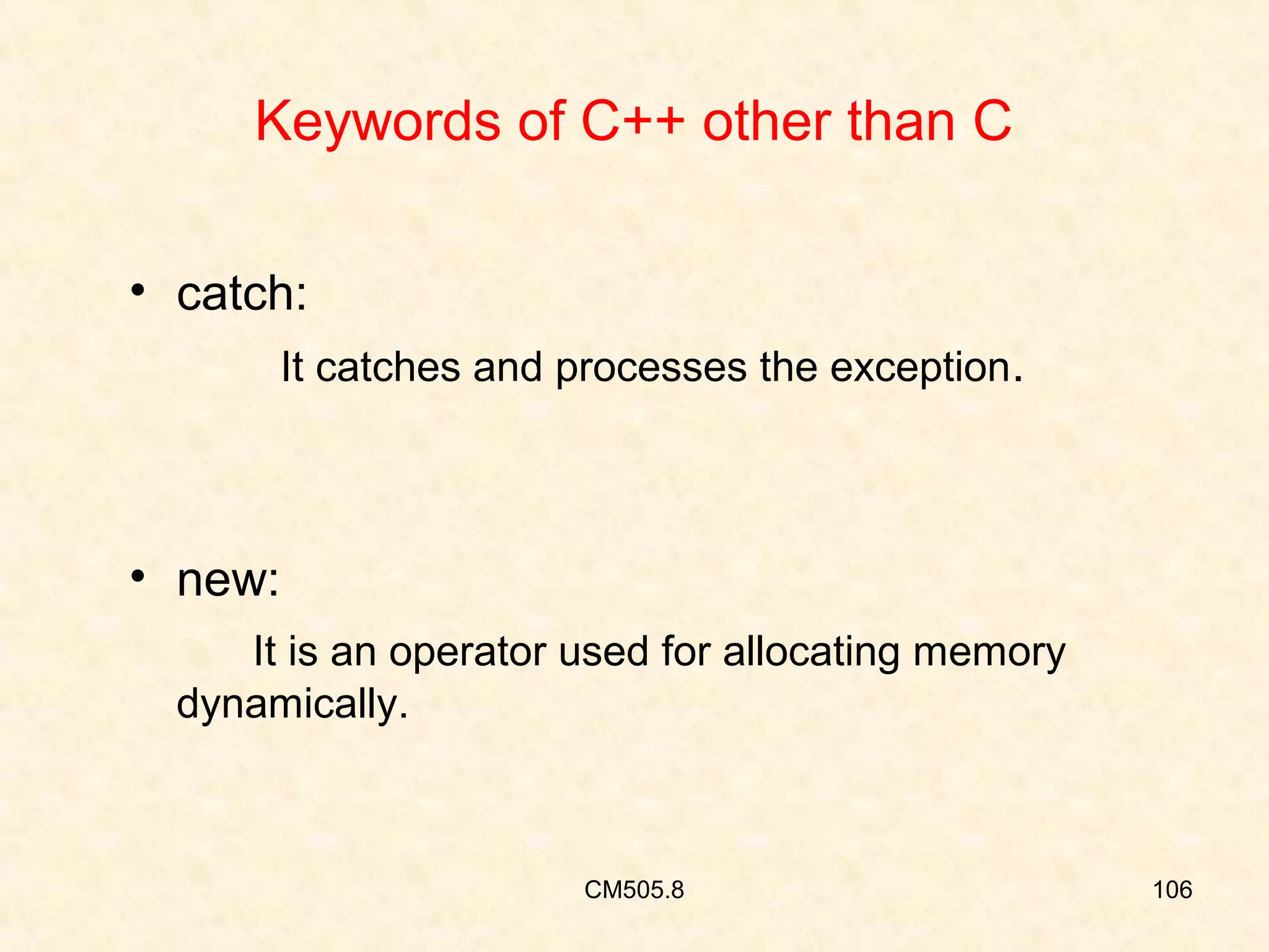 Keywords of C++ other than C
• catch:
It catches and processes the exception.

• new:
It is an operator used for allocating memory
dynamically.

CM505.8

106

 