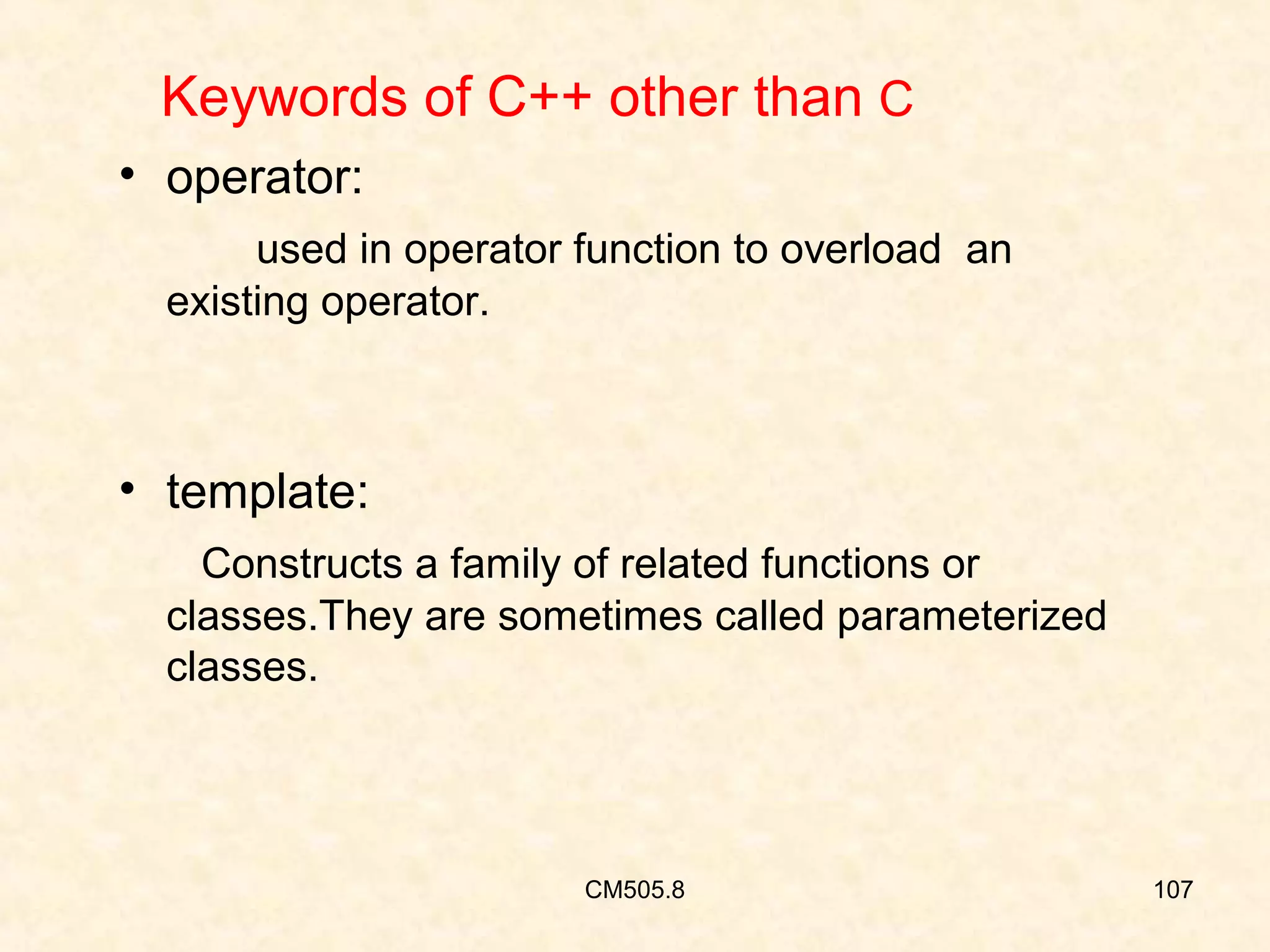 Keywords of C++ other than C
• operator:
used in operator function to overload an
existing operator.

• template:
Constructs a family of related functions or
classes.They are sometimes called parameterized
classes.

CM505.8

107

 