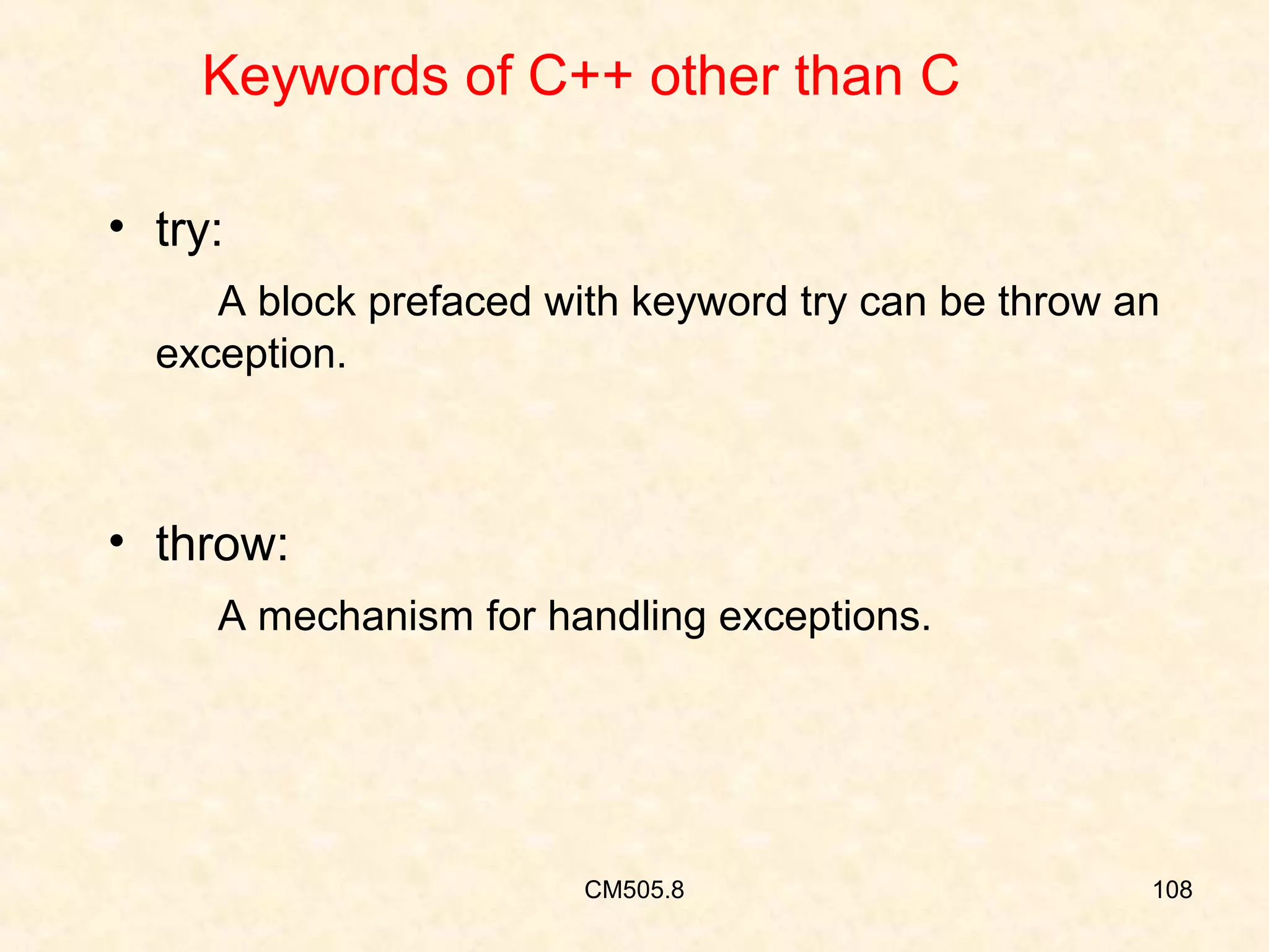 Keywords of C++ other than C
• try:
A block prefaced with keyword try can be throw an
exception.

• throw:
A mechanism for handling exceptions.

CM505.8

108

 