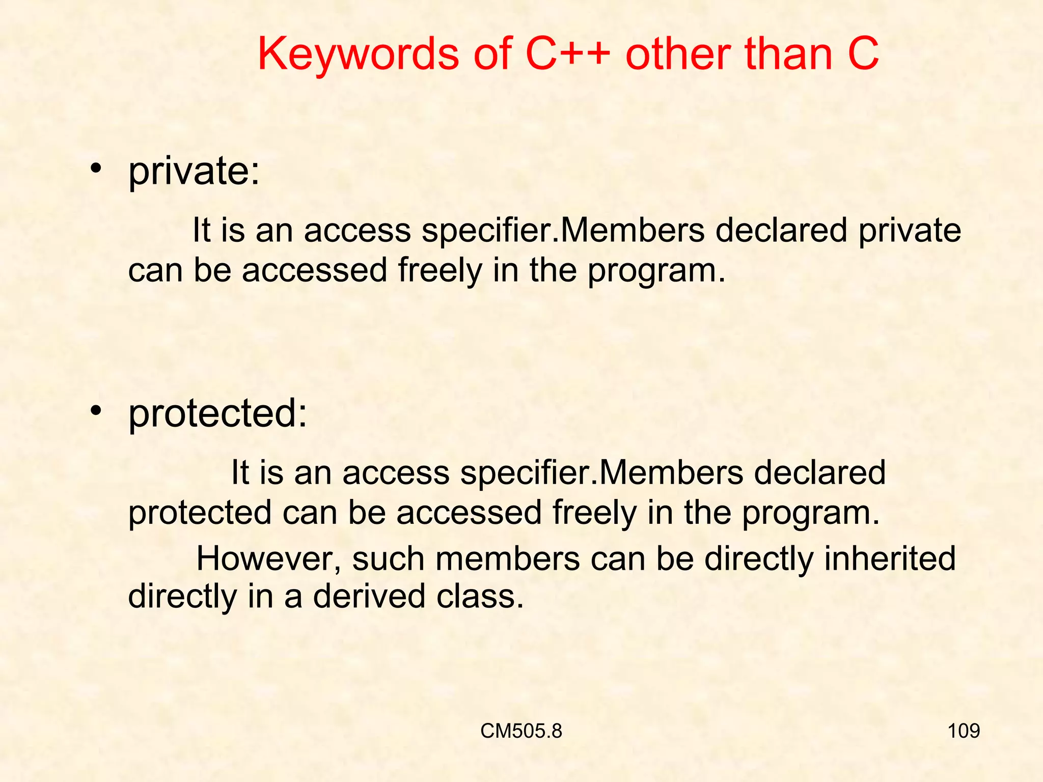 Keywords of C++ other than C
• private:
It is an access specifier.Members declared private
can be accessed freely in the program.

• protected:
It is an access specifier.Members declared
protected can be accessed freely in the program.
However, such members can be directly inherited
directly in a derived class.

CM505.8

109

 