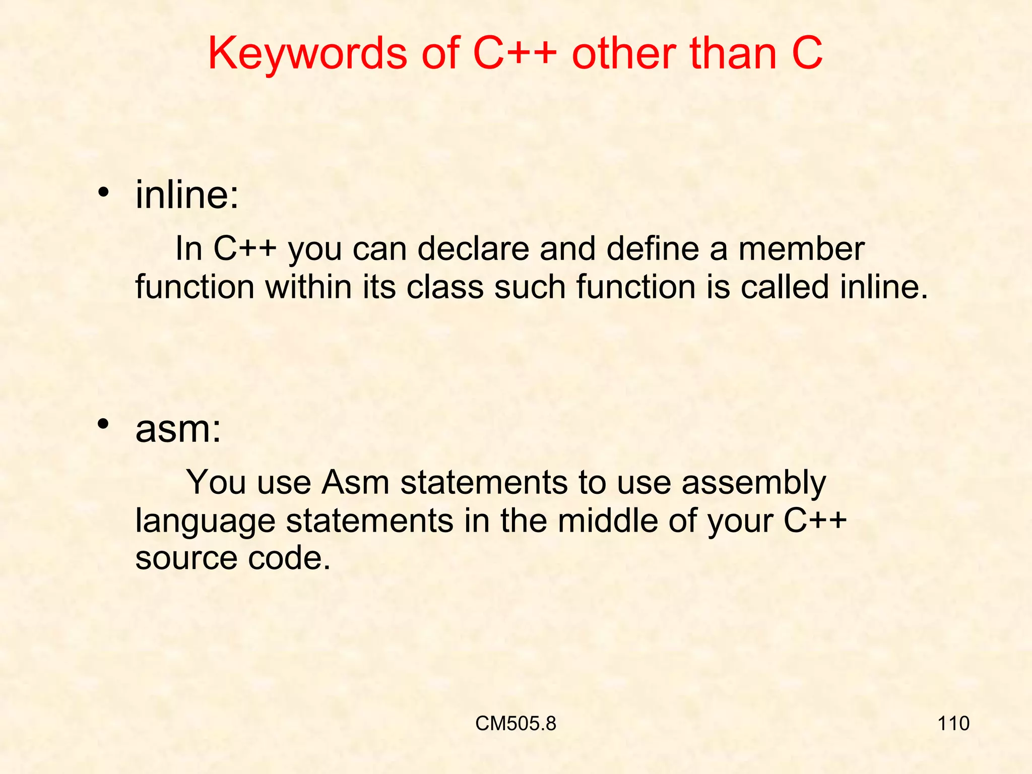 Keywords of C++ other than C
• inline:
In C++ you can declare and define a member
function within its class such function is called inline.

 asm:
You use Asm statements to use assembly
language statements in the middle of your C++
source code.

CM505.8

110

 