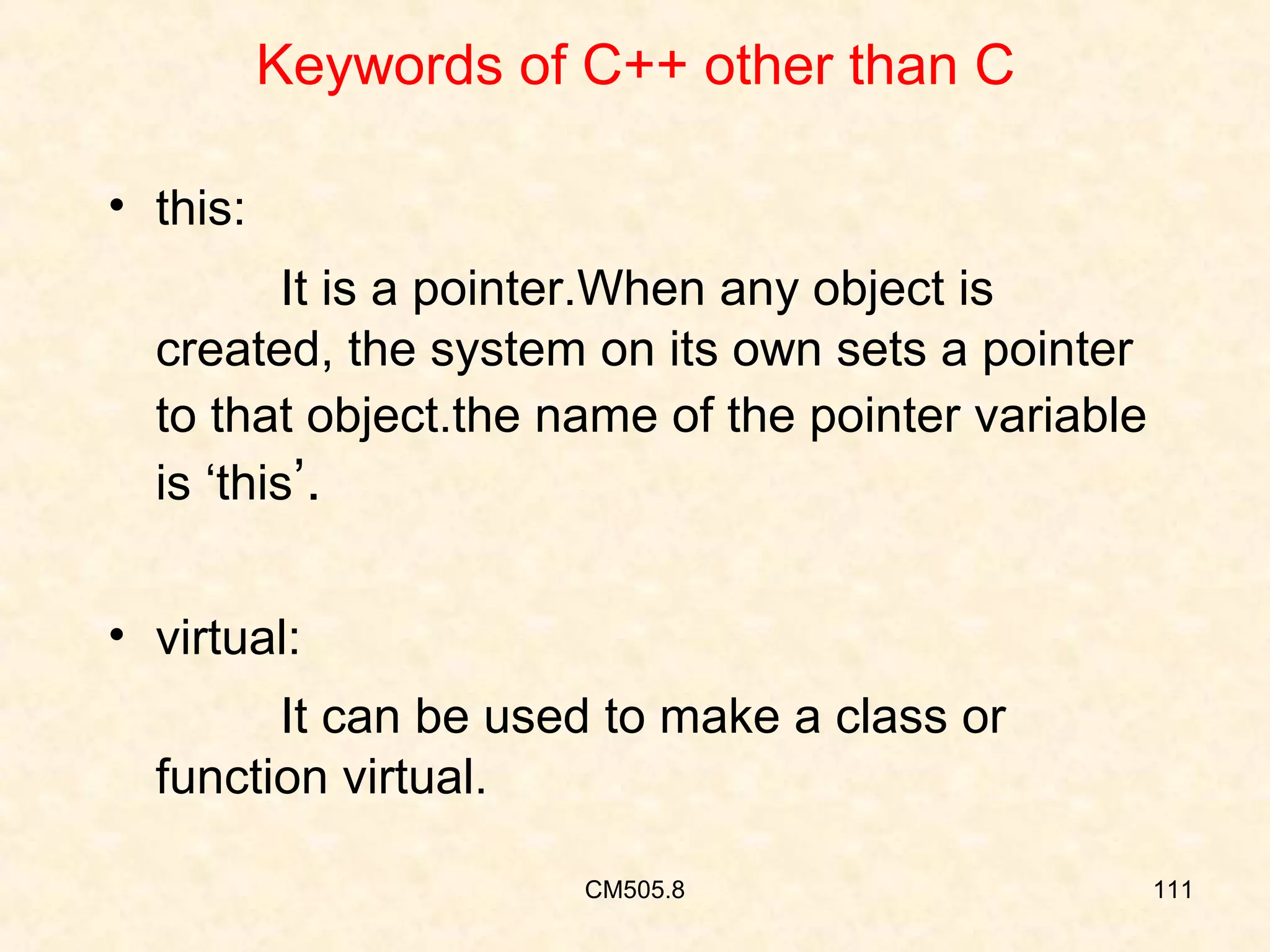 Keywords of C++ other than C
• this:
It is a pointer.When any object is
created, the system on its own sets a pointer
to that object.the name of the pointer variable
is ‘this’.
• virtual:
It can be used to make a class or
function virtual.
CM505.8

111

 