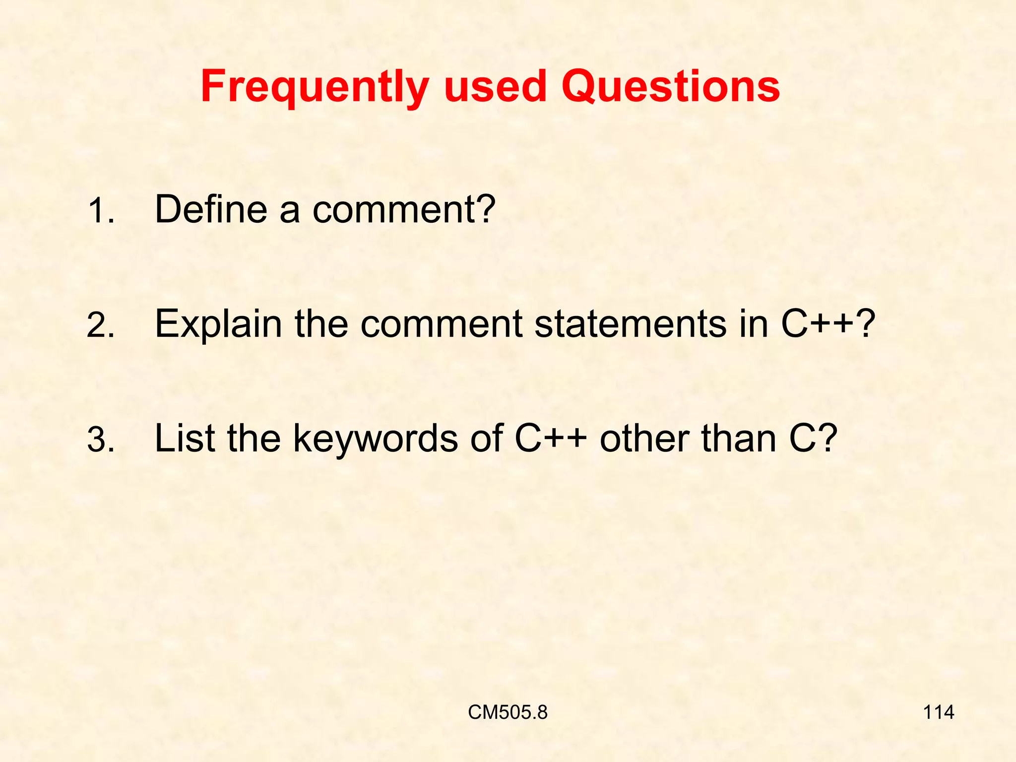 Frequently used Questions
1.

Define a comment?

2.

Explain the comment statements in C++?

3.

List the keywords of C++ other than C?

CM505.8

114

 