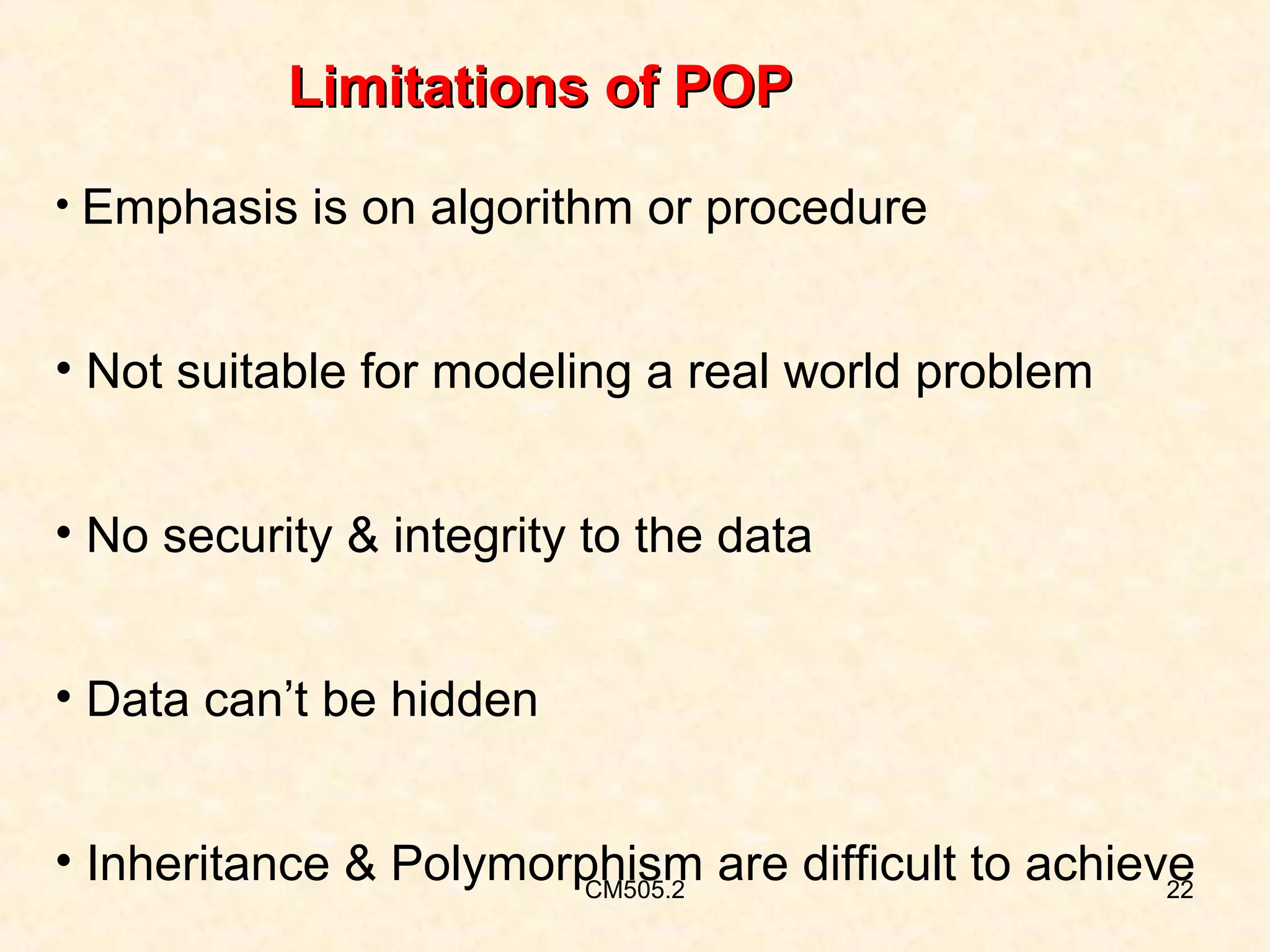 Limitations of POP
• Emphasis is on algorithm or procedure

• Not suitable for modeling a real world problem
• No security & integrity to the data
• Data can’t be hidden
• Inheritance & Polymorphism are difficult to achieve
CM505.2
22

 
