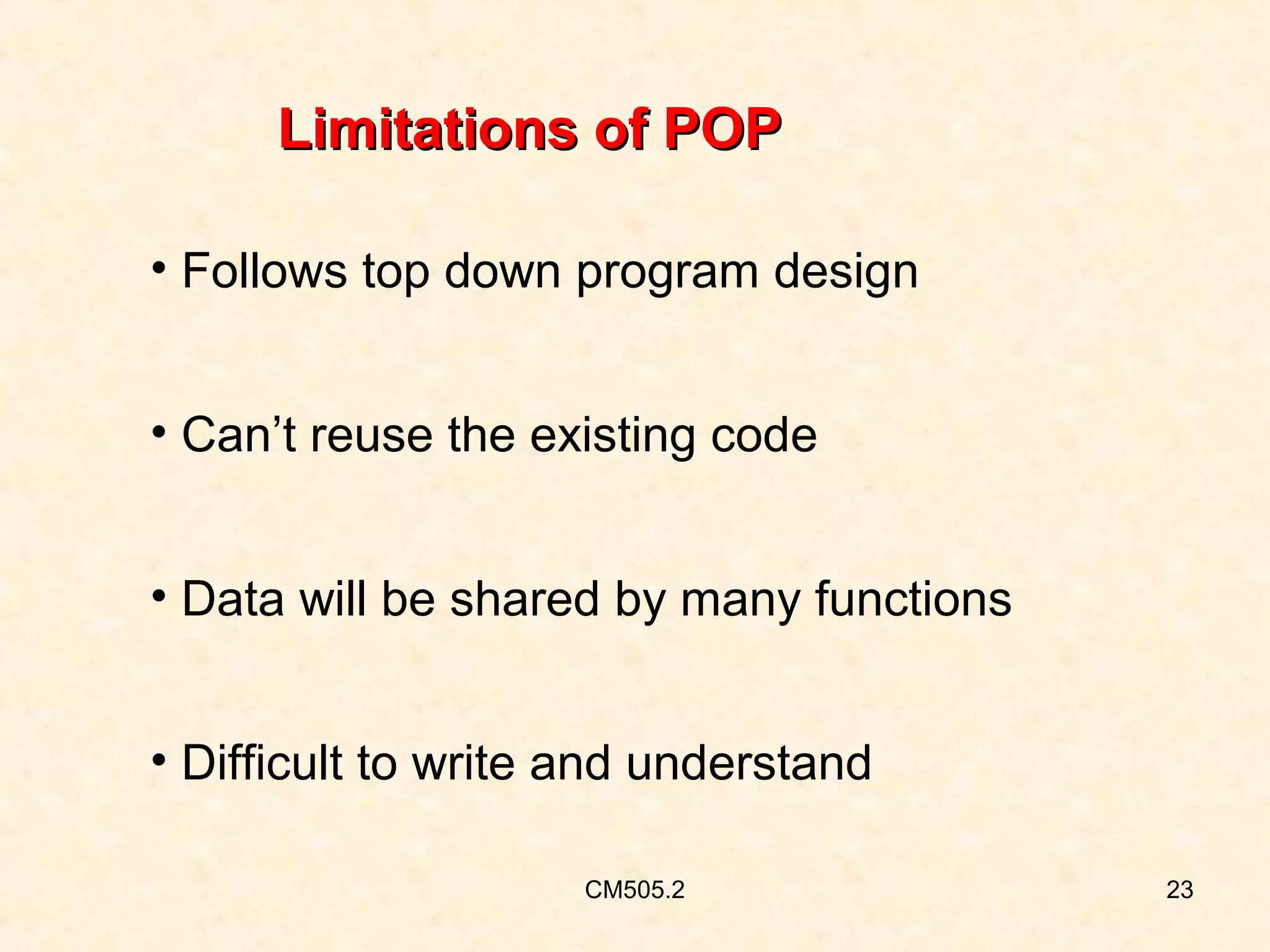 Limitations of POP
• Follows top down program design
• Can’t reuse the existing code
• Data will be shared by many functions
• Difficult to write and understand
CM505.2

23

 