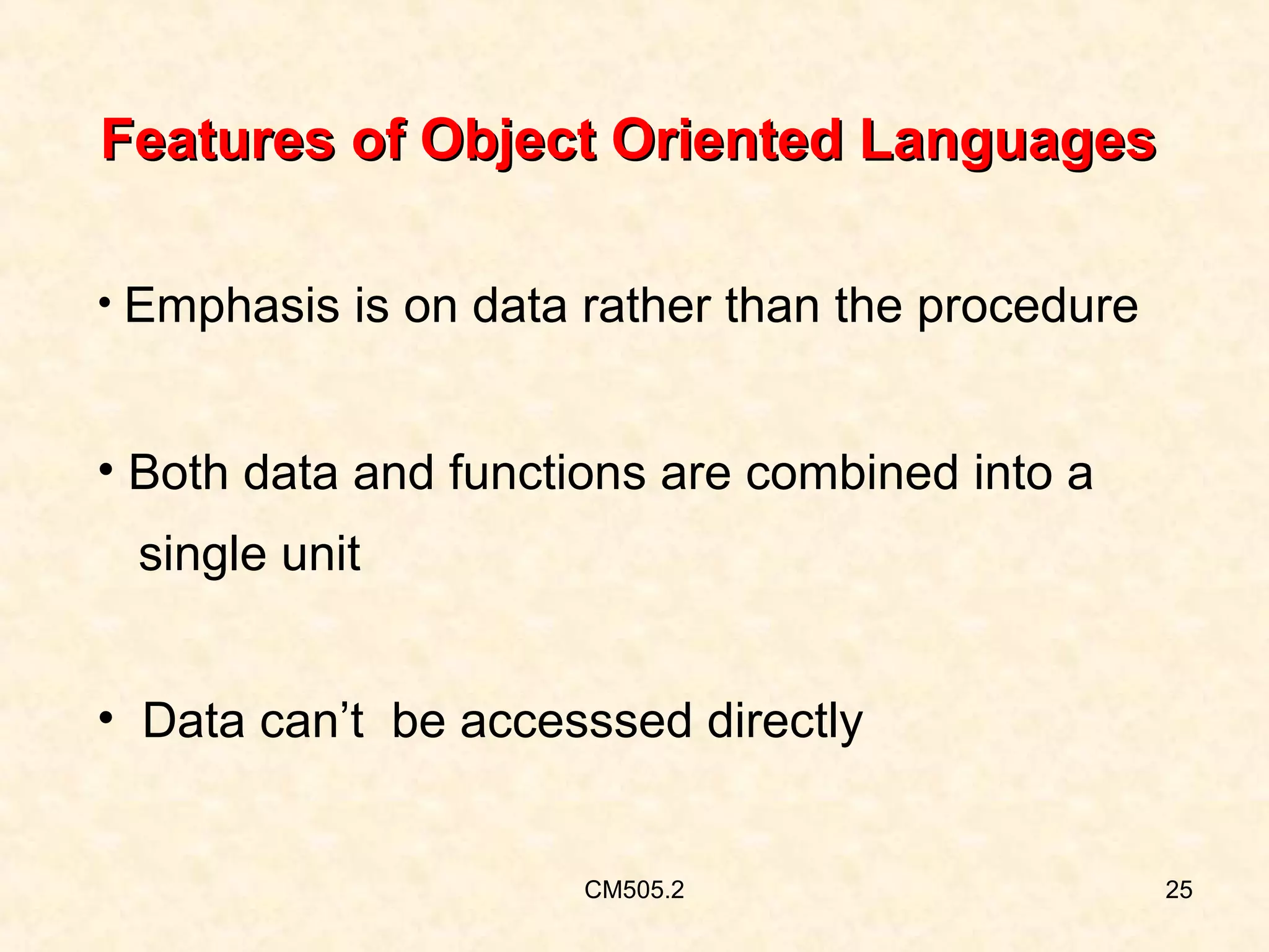 Features of Object Oriented Languages
• Emphasis is on data rather than the procedure

• Both data and functions are combined into a
single unit
• Data can’t be accesssed directly

CM505.2

25

 