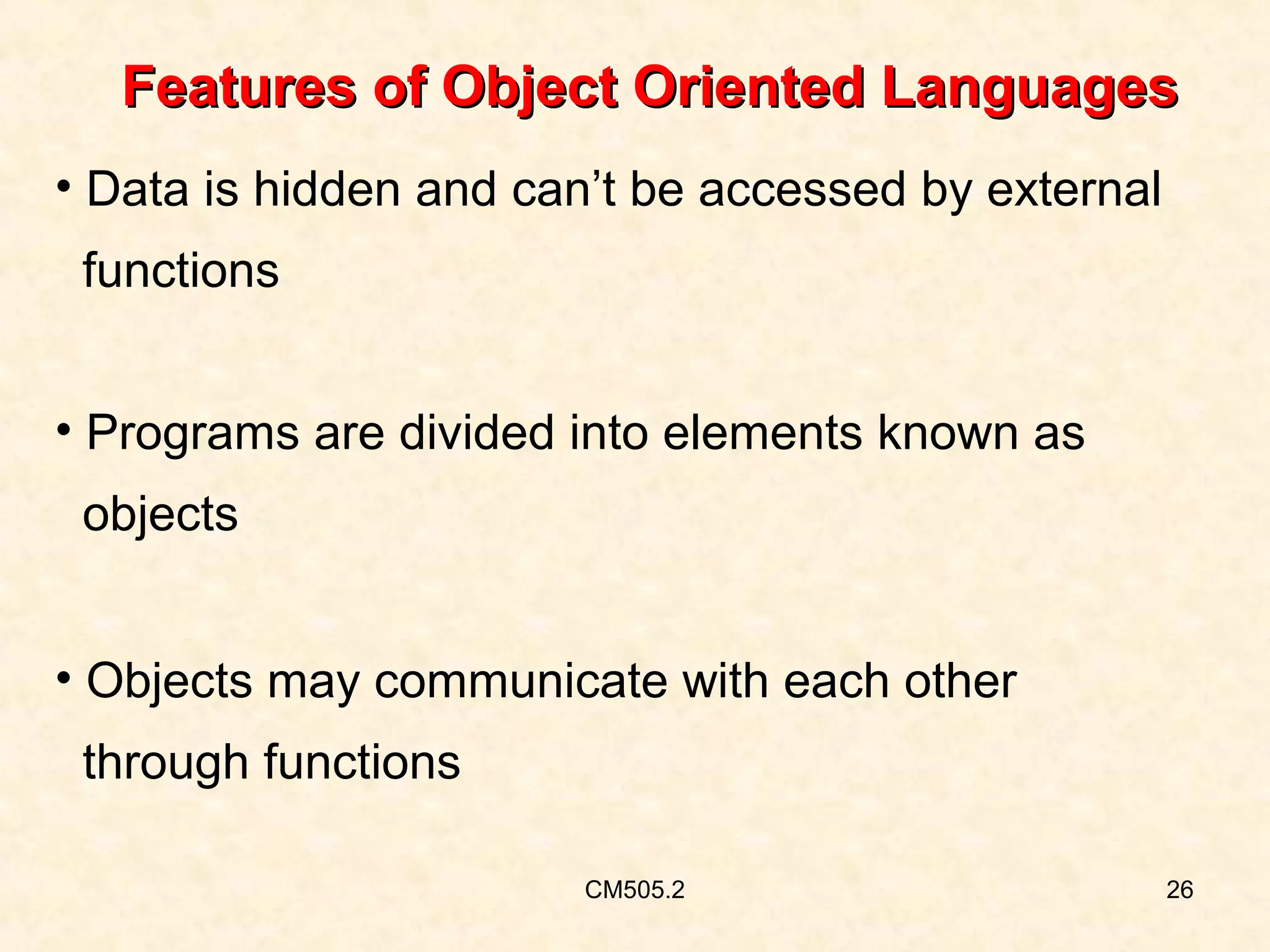 Features of Object Oriented Languages
• Data is hidden and can’t be accessed by external
functions
• Programs are divided into elements known as
objects
• Objects may communicate with each other
through functions
CM505.2

26

 