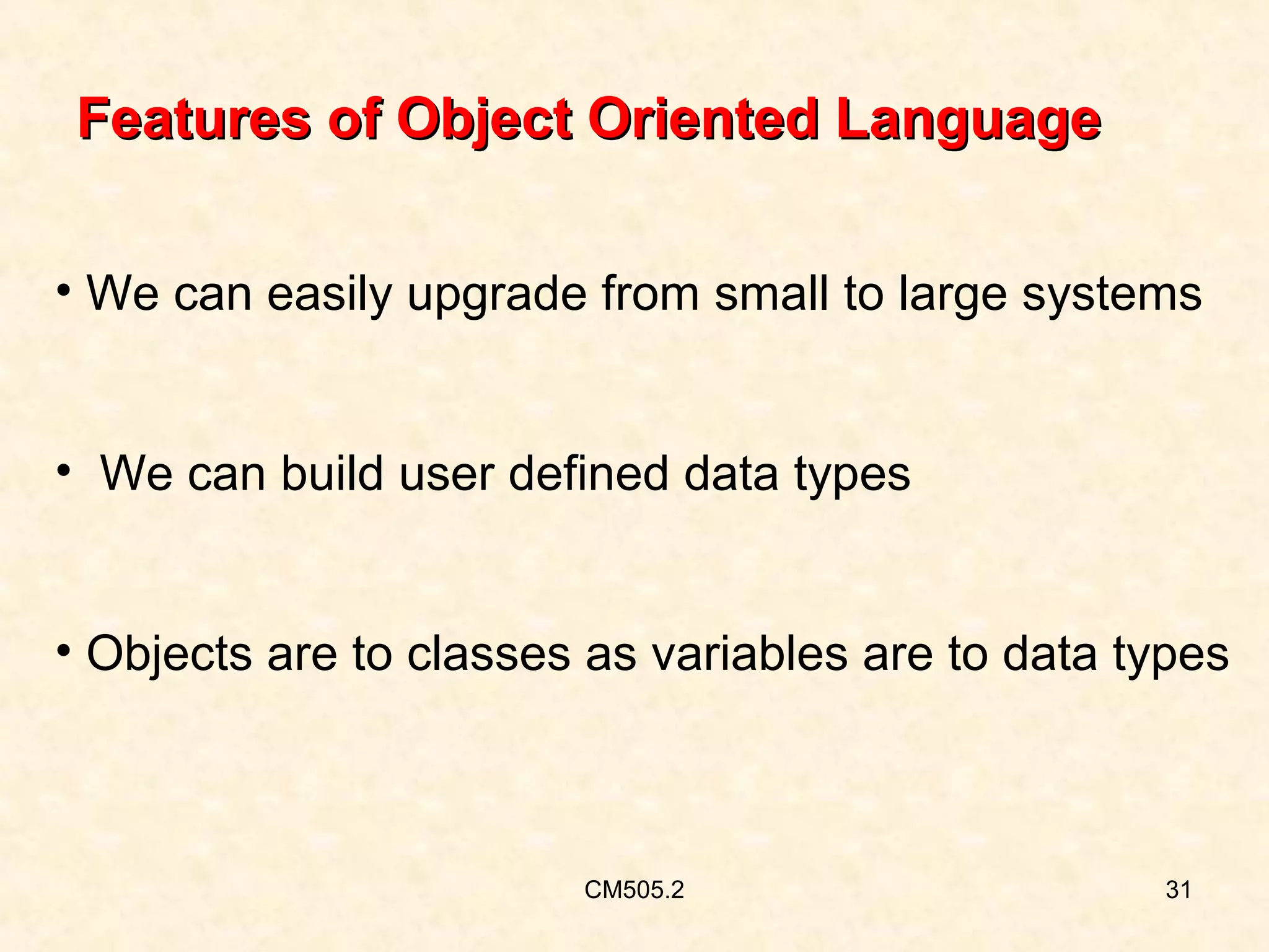 Features of Object Oriented Language
• We can easily upgrade from small to large systems
• We can build user defined data types
• Objects are to classes as variables are to data types

CM505.2

31

 