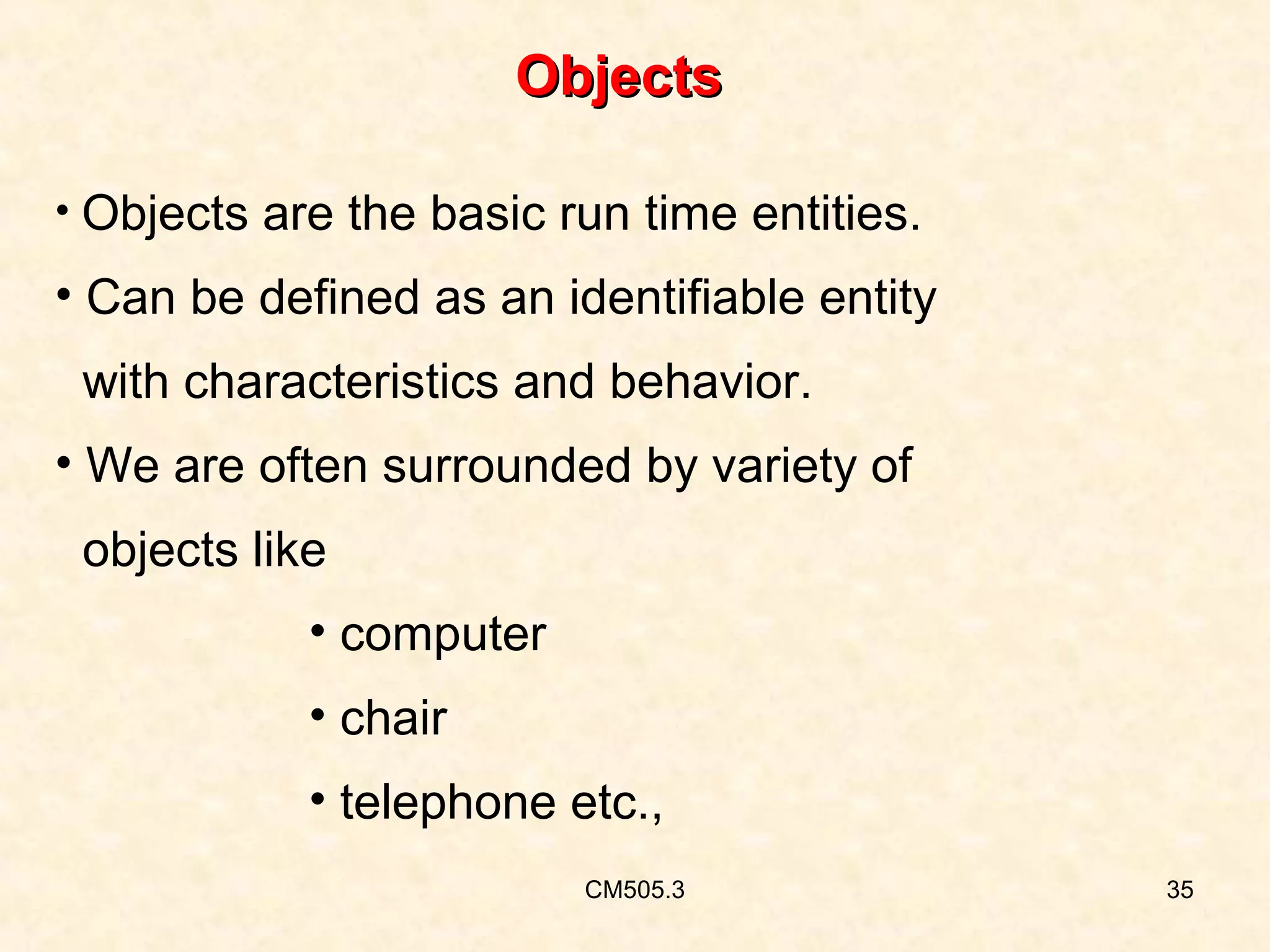 Objects
• Objects are the basic run time entities.

• Can be defined as an identifiable entity
with characteristics and behavior.
• We are often surrounded by variety of
objects like
• computer
• chair
• telephone etc.,
CM505.3

35

 