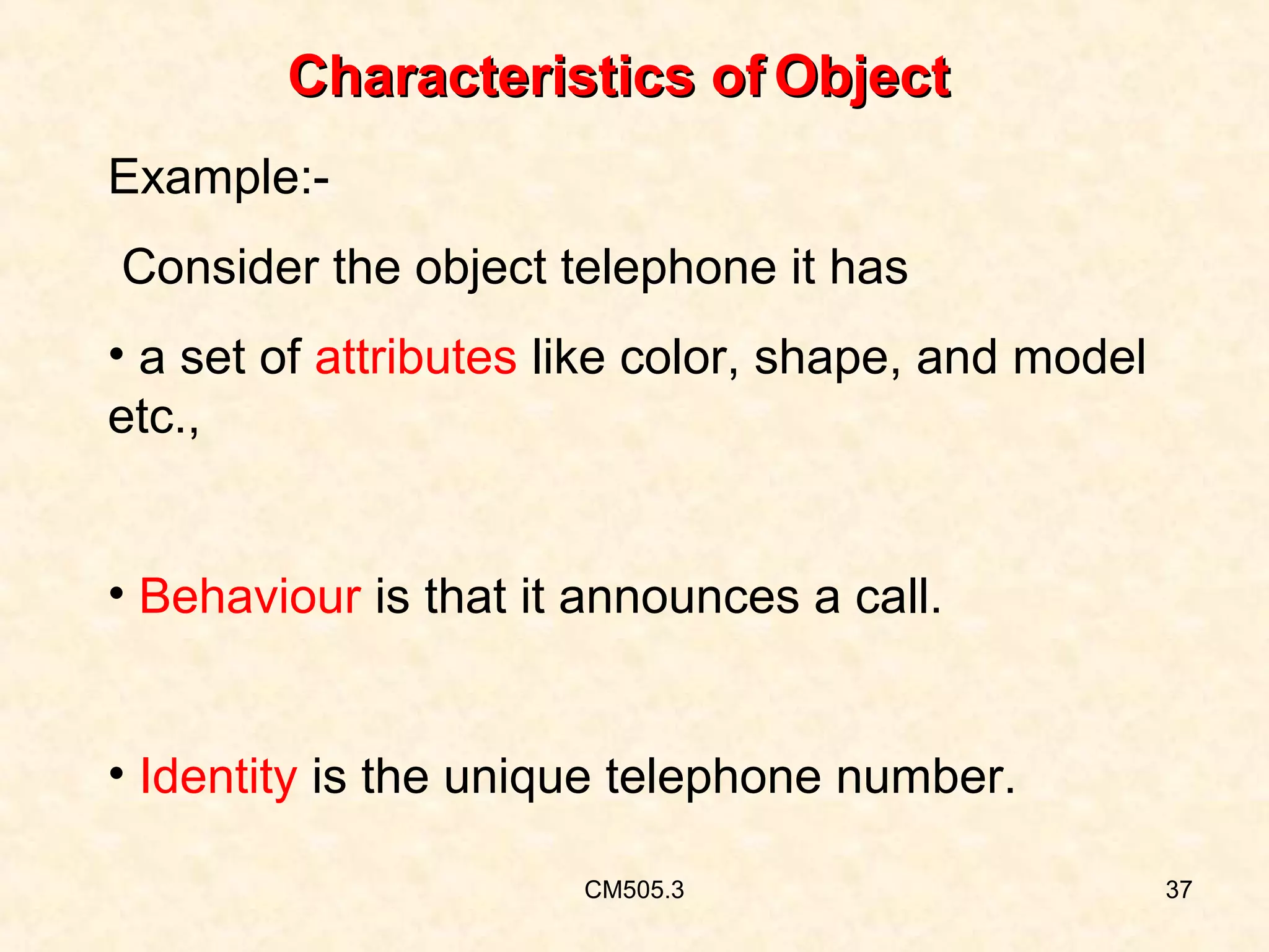 Characteristics of Object
Example:Consider the object telephone it has
• a set of attributes like color, shape, and model
etc.,
• Behaviour is that it announces a call.
• Identity is the unique telephone number.
CM505.3

37

 