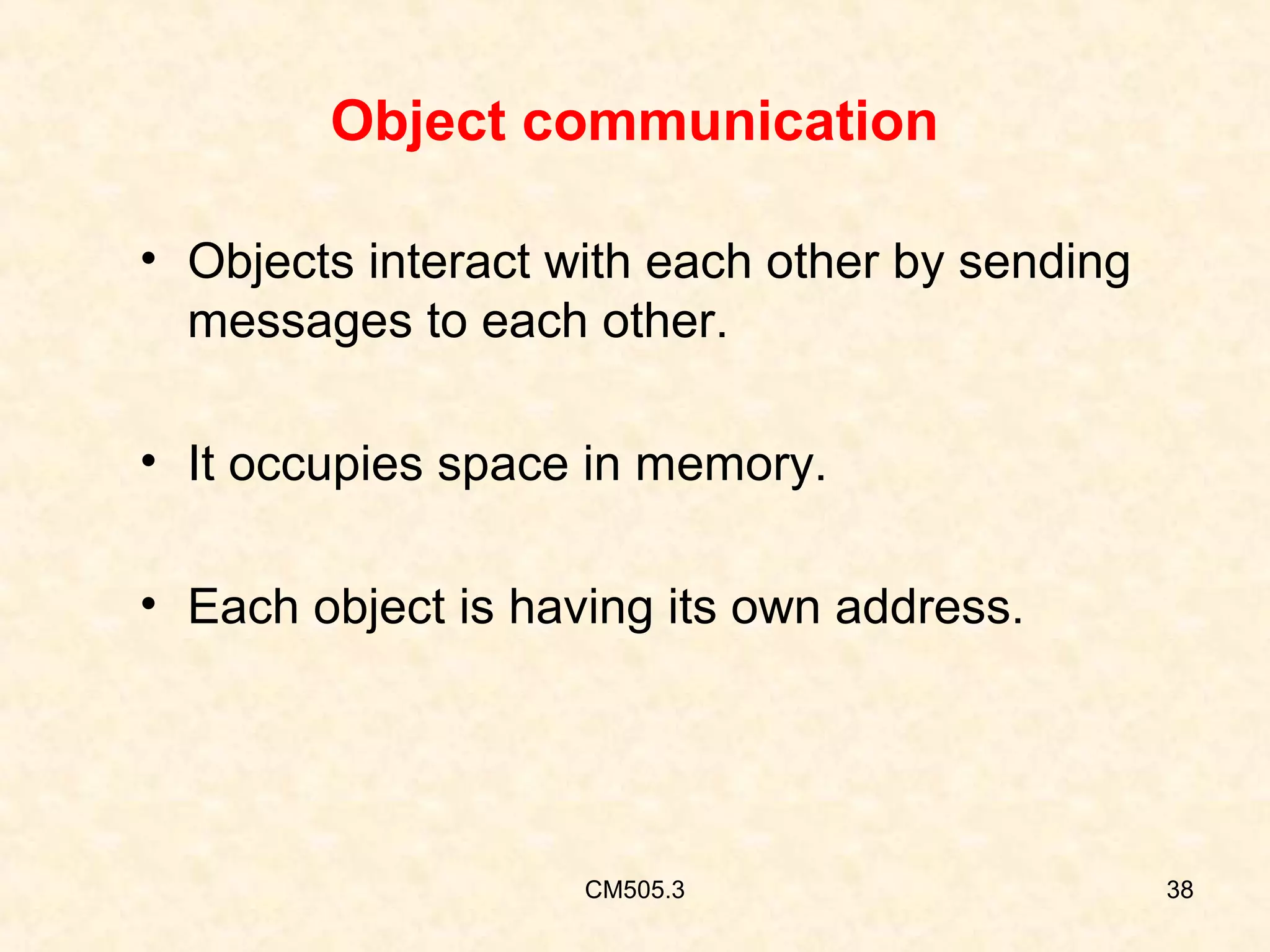 Object communication
• Objects interact with each other by sending
messages to each other.
• It occupies space in memory.
• Each object is having its own address.

CM505.3

38

 