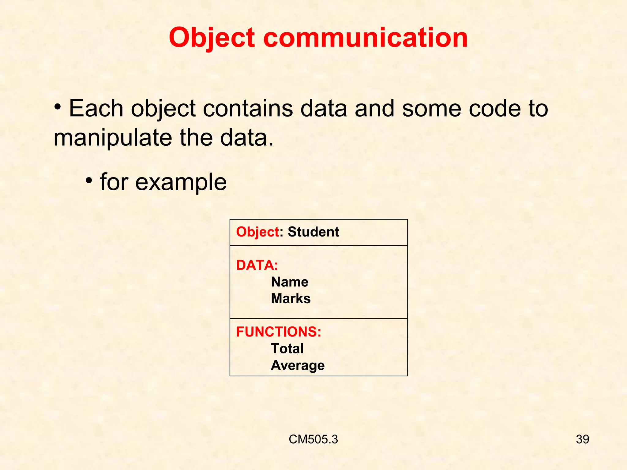 Object communication
• Each object contains data and some code to
manipulate the data.
• for example
Object: Student
DATA:
Name
Marks
FUNCTIONS:
Total
Average

CM505.3

39

 