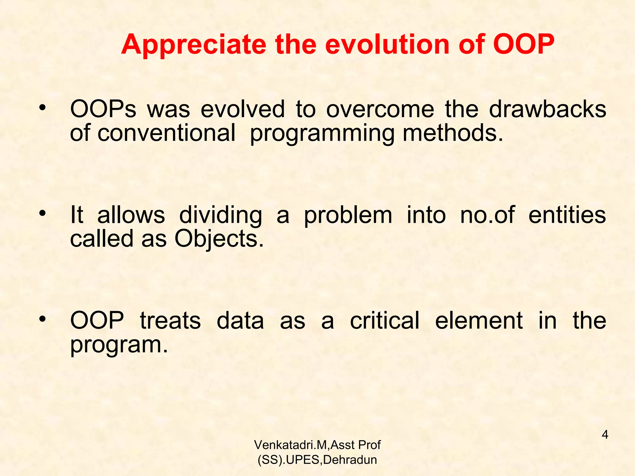 Appreciate the evolution of OOP
• OOPs was evolved to overcome the drawbacks
of conventional programming methods.
• It allows dividing a problem into no.of entities
called as Objects.
• OOP treats data as a critical element in the
program.

Venkatadri.M,Asst Prof
(SS).UPES,Dehradun

4

 