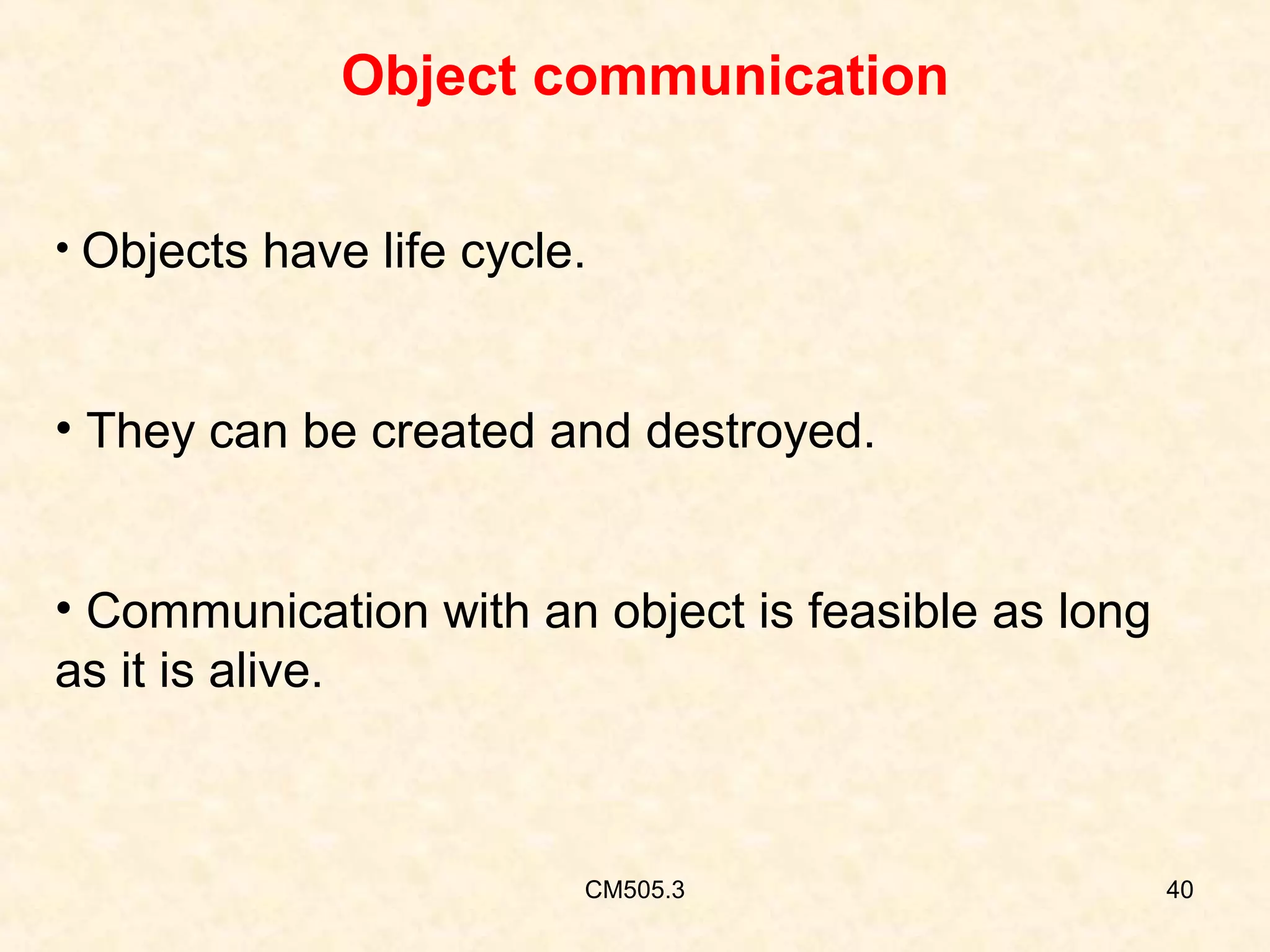 Object communication
• Objects have life cycle.

• They can be created and destroyed.
• Communication with an object is feasible as long
as it is alive.

CM505.3

40

 