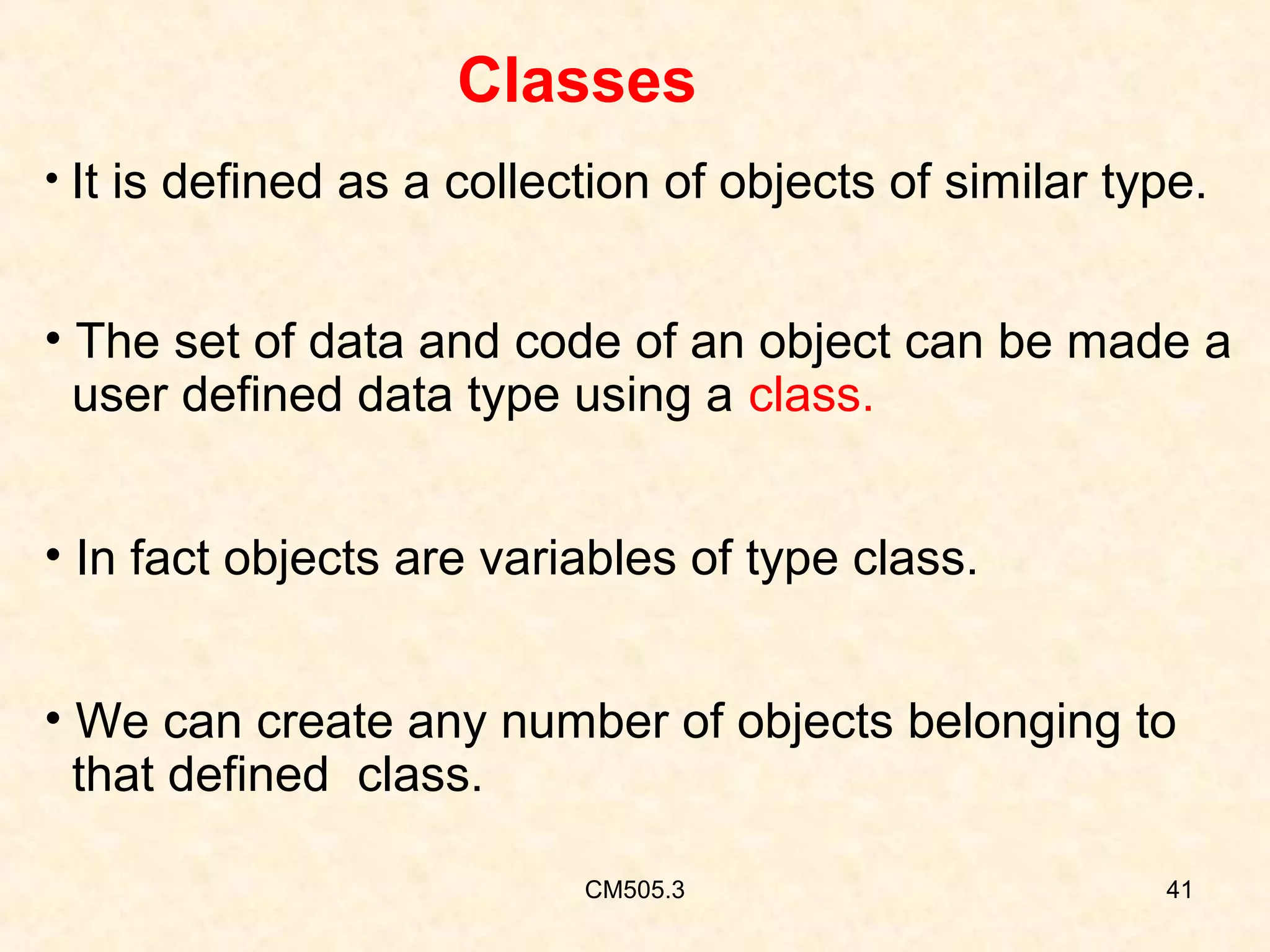 Classes
• It is defined as a collection of objects of similar type.

• The set of data and code of an object can be made a
user defined data type using a class.
• In fact objects are variables of type class.
• We can create any number of objects belonging to
that defined class.
CM505.3

41

 