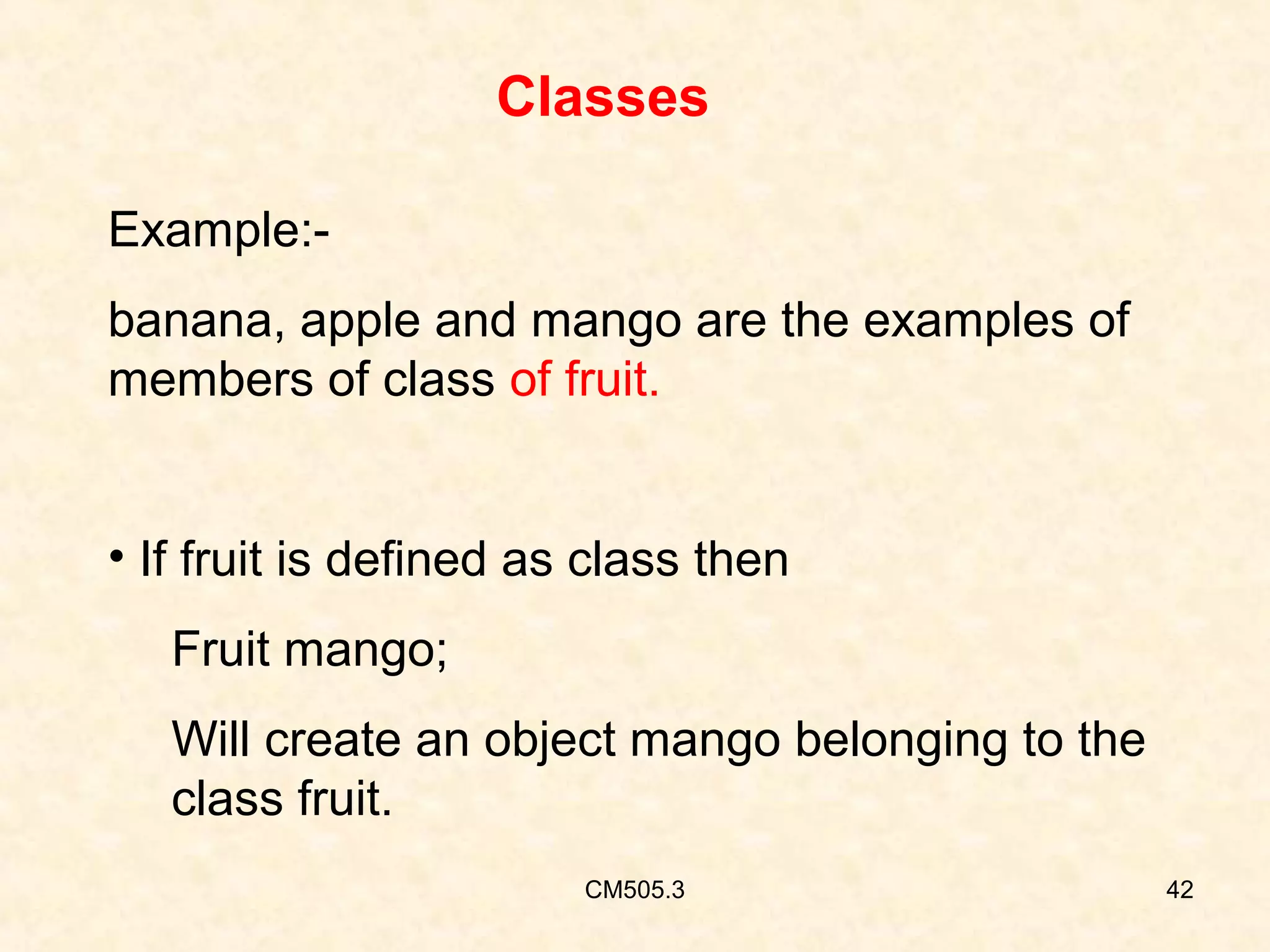 Classes
Example:banana, apple and mango are the examples of
members of class of fruit.
• If fruit is defined as class then
Fruit mango;
Will create an object mango belonging to the
class fruit.
CM505.3

42

 