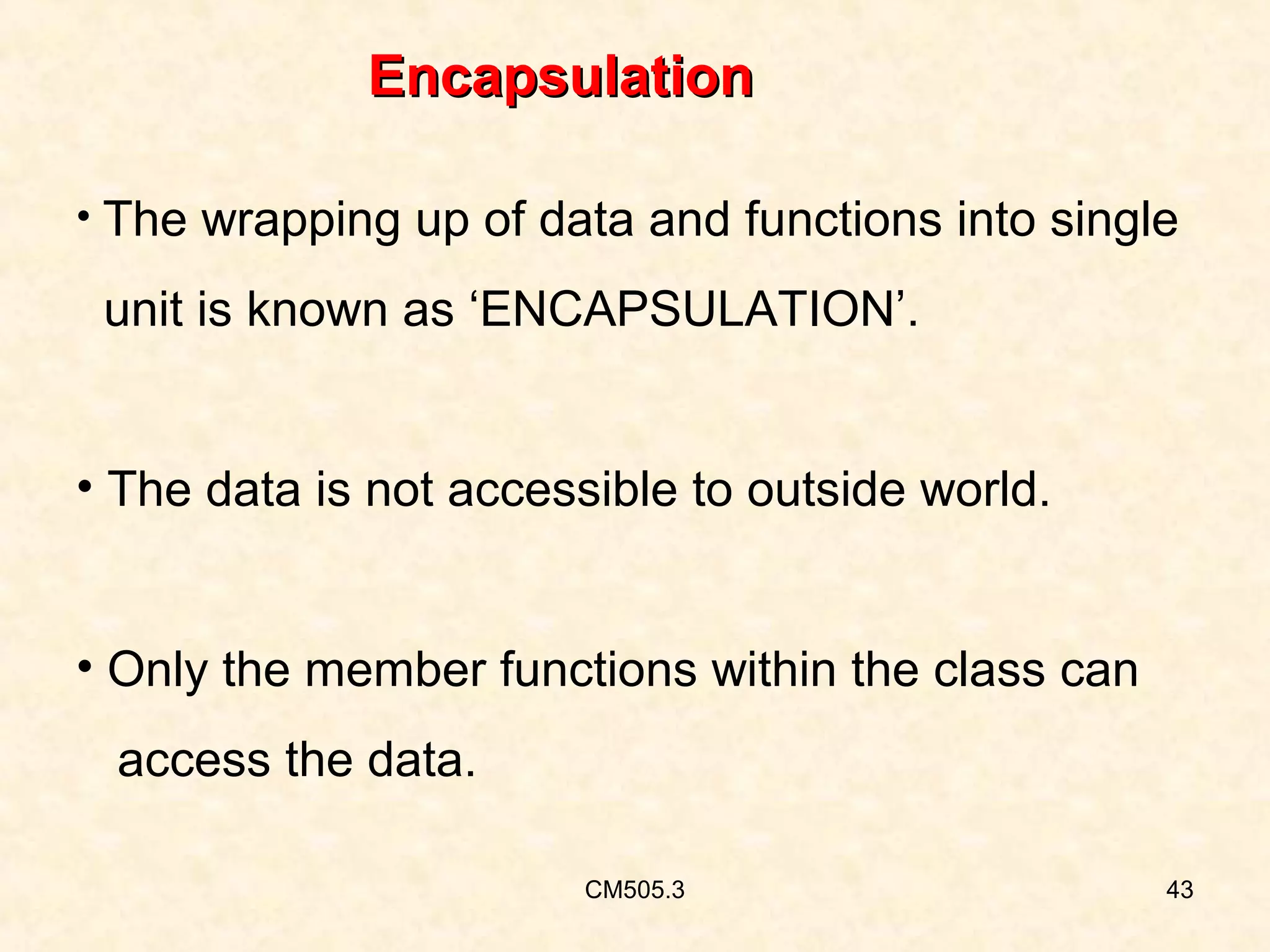 Encapsulation
• The wrapping up of data and functions into single

unit is known as ‘ENCAPSULATION’.
• The data is not accessible to outside world.
• Only the member functions within the class can
access the data.
CM505.3

43

 