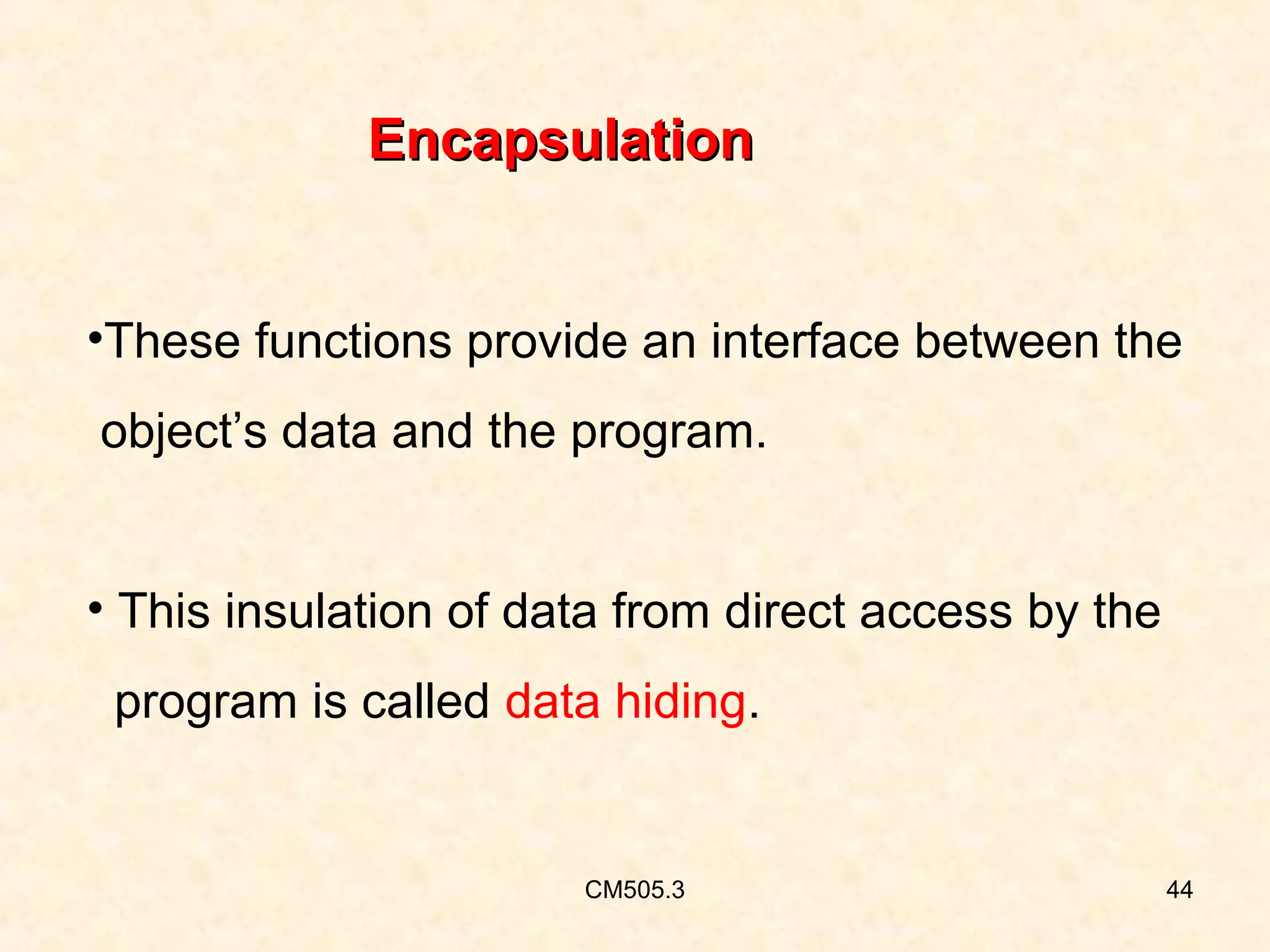 Encapsulation
•These functions provide an interface between the
object’s data and the program.
• This insulation of data from direct access by the
program is called data hiding.

CM505.3

44

 