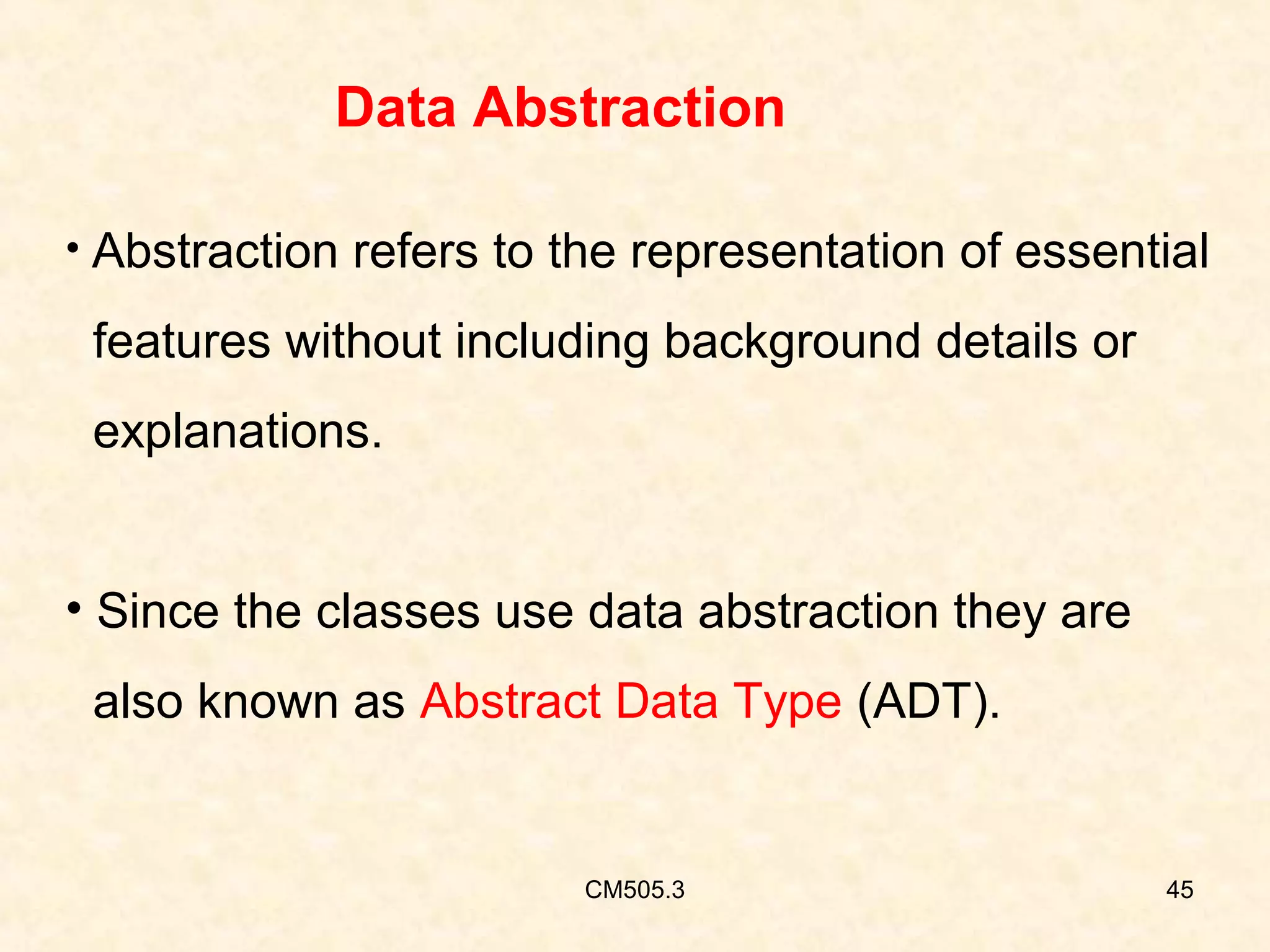Data Abstraction
• Abstraction refers to the representation of essential

features without including background details or
explanations.
• Since the classes use data abstraction they are
also known as Abstract Data Type (ADT).

CM505.3

45

 
