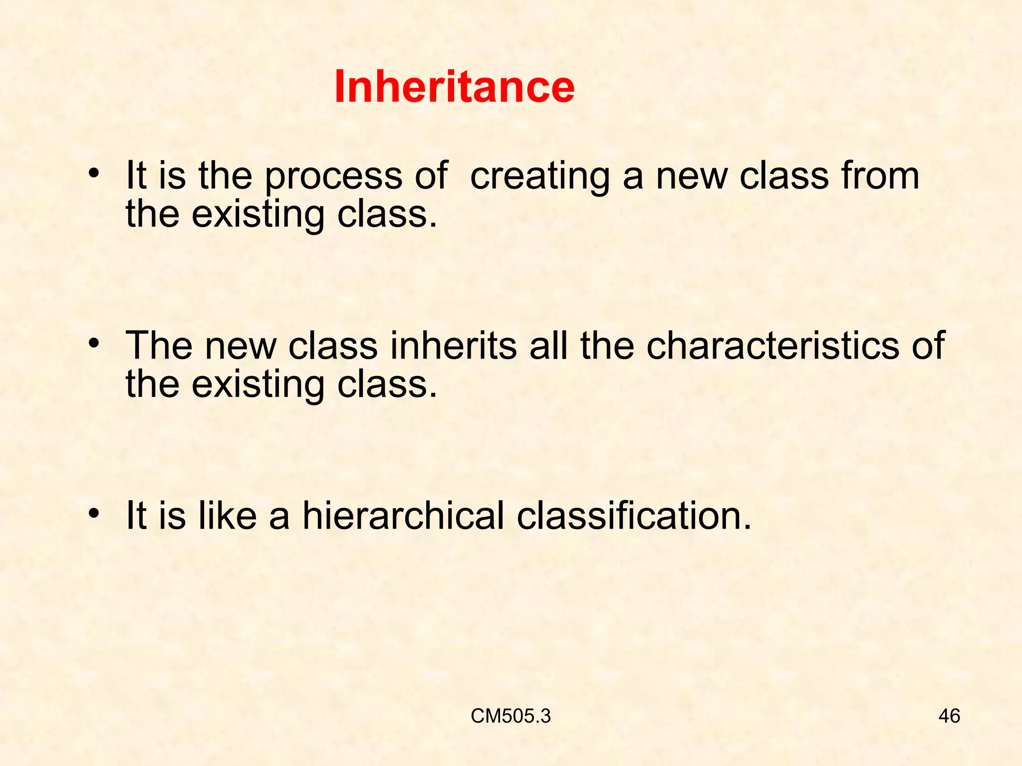 Inheritance
• It is the process of creating a new class from
the existing class.
• The new class inherits all the characteristics of
the existing class.
• It is like a hierarchical classification.

CM505.3

46

 