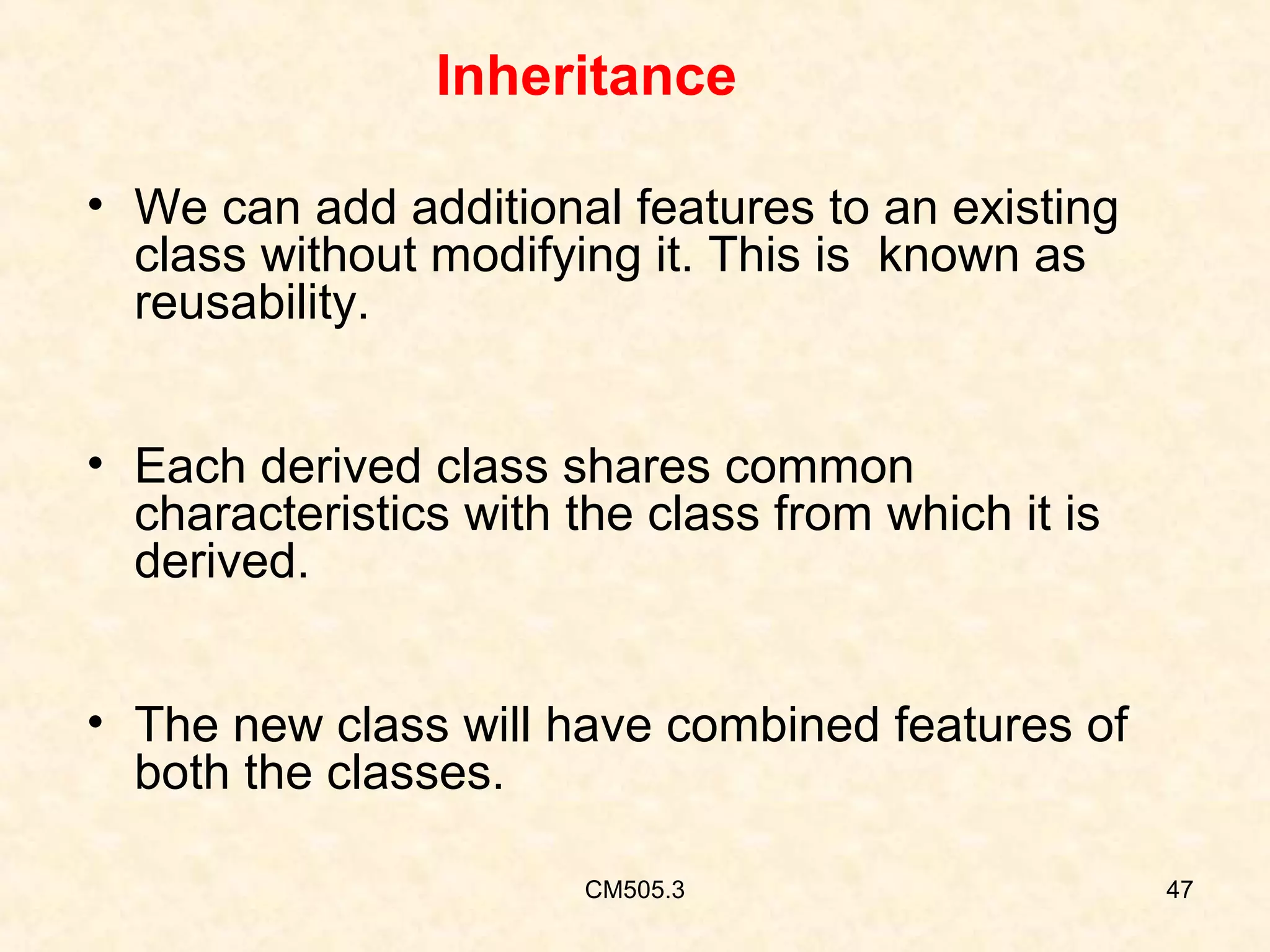 Inheritance
• We can add additional features to an existing
class without modifying it. This is known as
reusability.
• Each derived class shares common
characteristics with the class from which it is
derived.
• The new class will have combined features of
both the classes.
CM505.3

47

 