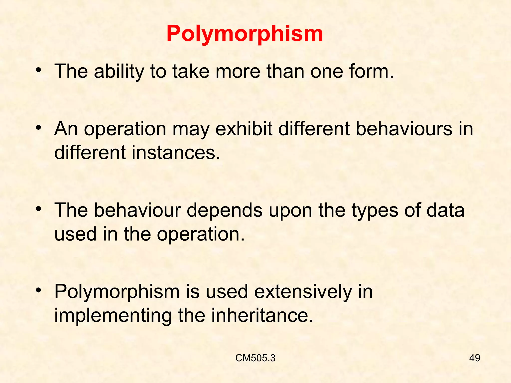 Polymorphism
• The ability to take more than one form.
• An operation may exhibit different behaviours in
different instances.
• The behaviour depends upon the types of data
used in the operation.
• Polymorphism is used extensively in
implementing the inheritance.
CM505.3

49

 