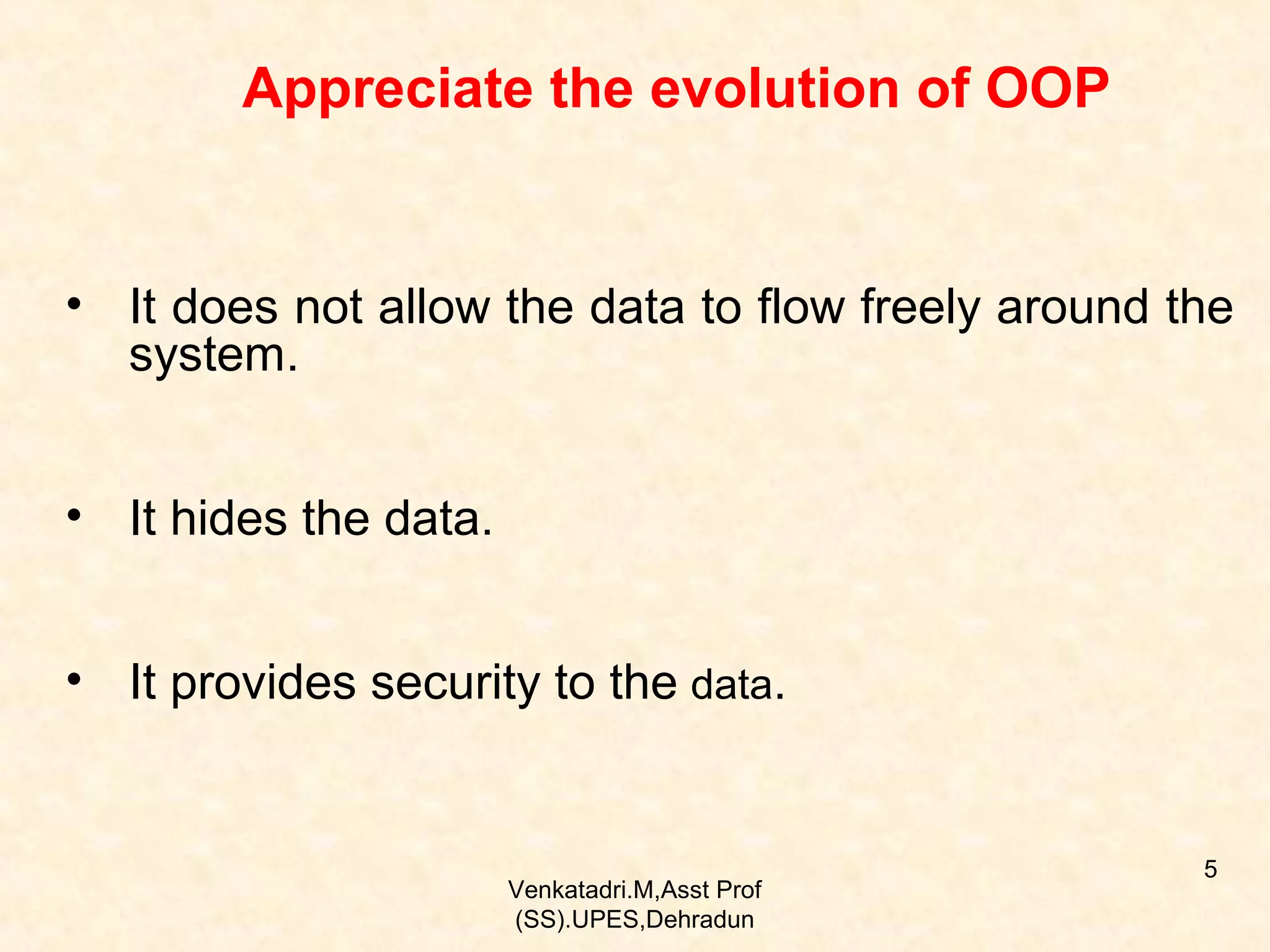 Appreciate the evolution of OOP

• It does not allow the data to flow freely around the
system.
• It hides the data.
• It provides security to the data.

Venkatadri.M,Asst Prof
(SS).UPES,Dehradun

5

 