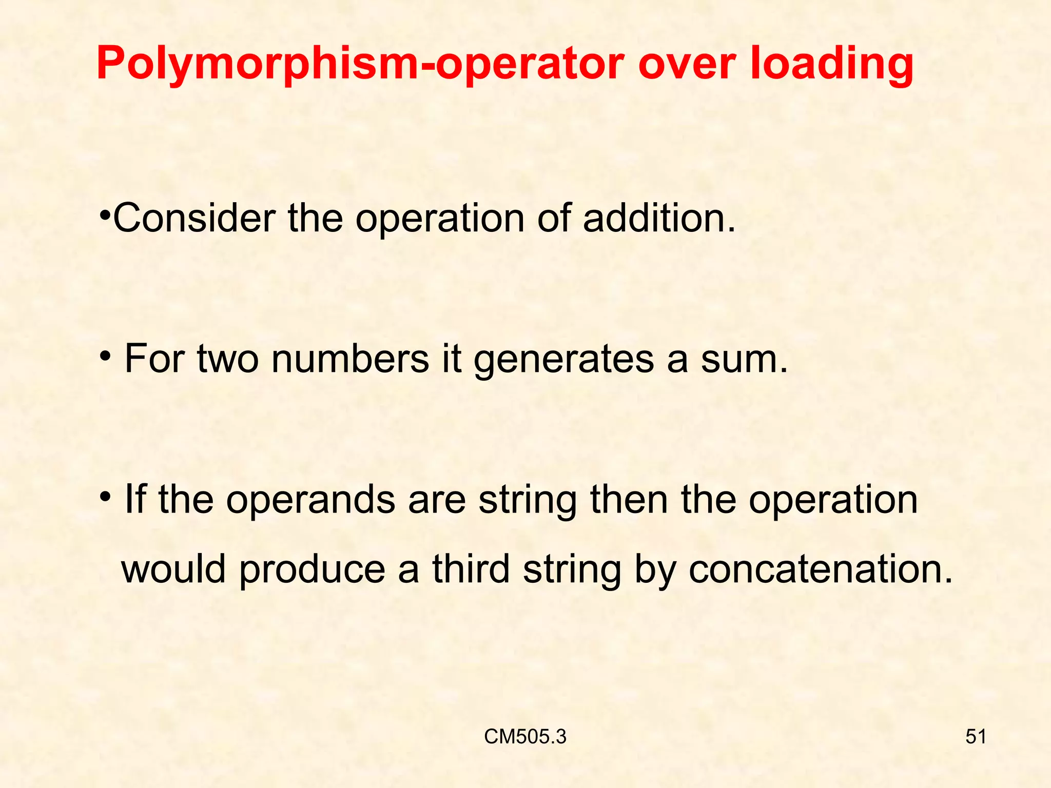 Polymorphism-operator over loading
•Consider the operation of addition.
• For two numbers it generates a sum.
• If the operands are string then the operation
would produce a third string by concatenation.

CM505.3

51

 