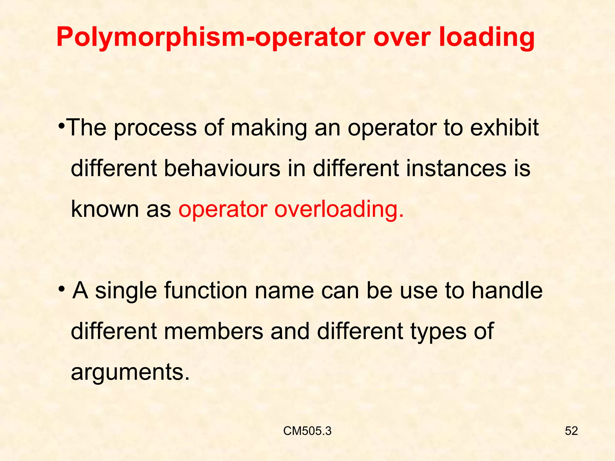 Polymorphism-operator over loading
•The process of making an operator to exhibit
different behaviours in different instances is
known as operator overloading.
• A single function name can be use to handle
different members and different types of
arguments.
CM505.3

52

 