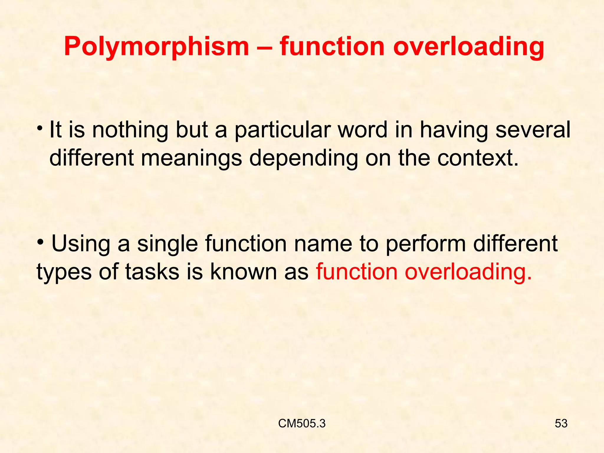 Polymorphism – function overloading
• It is nothing but a particular word in having several

different meanings depending on the context.
• Using a single function name to perform different
types of tasks is known as function overloading.

CM505.3

53

 