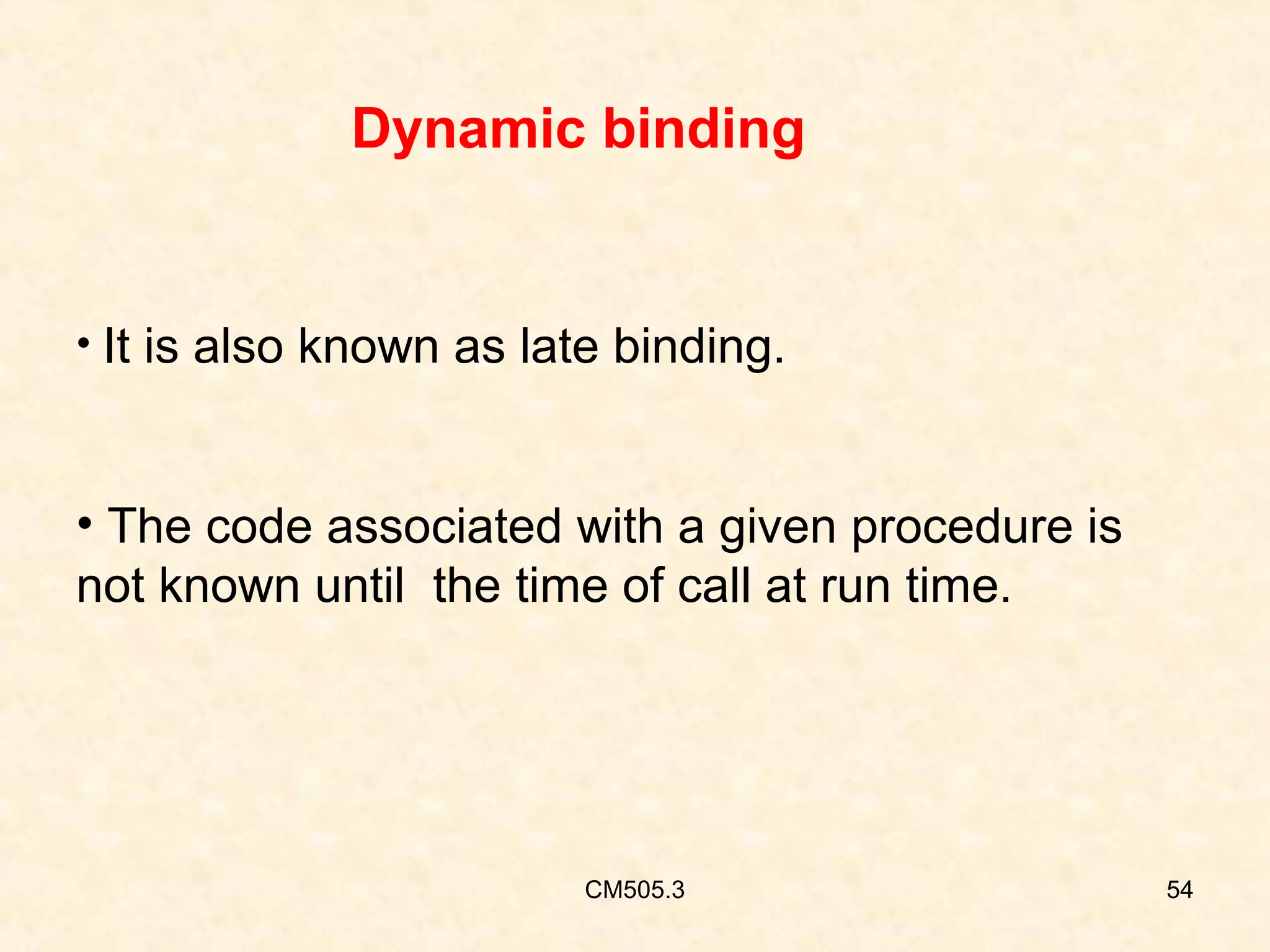 Dynamic binding

• It is also known as late binding.

• The code associated with a given procedure is
not known until the time of call at run time.

CM505.3

54

 