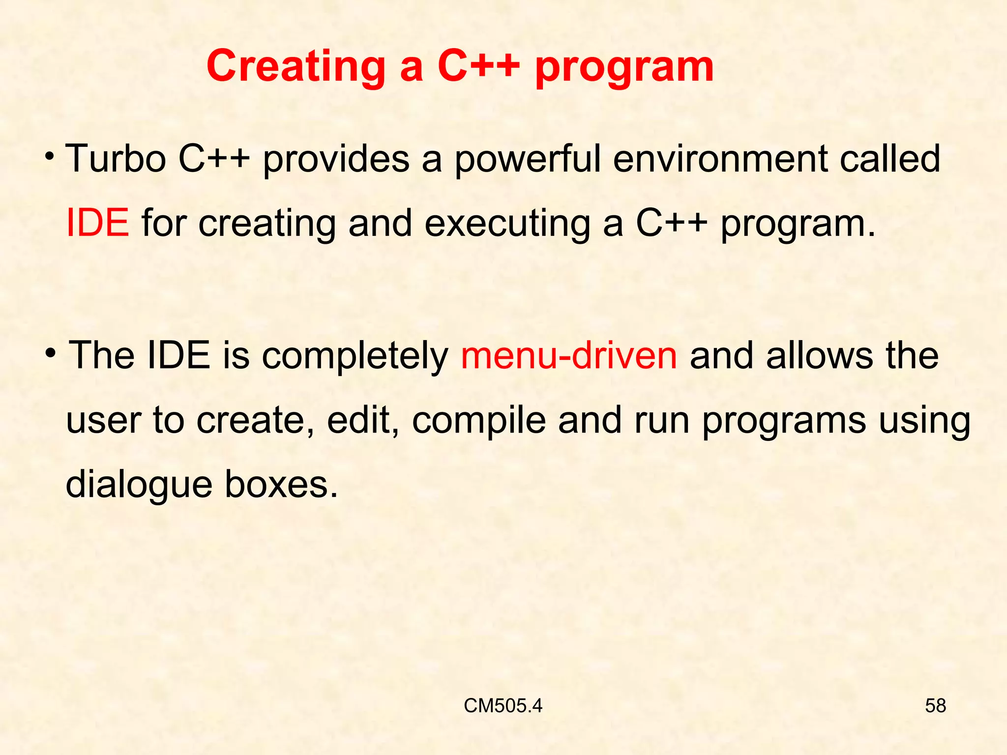 Creating a C++ program
• Turbo C++ provides a powerful environment called

IDE for creating and executing a C++ program.
• The IDE is completely menu-driven and allows the
user to create, edit, compile and run programs using
dialogue boxes.

CM505.4

58

 