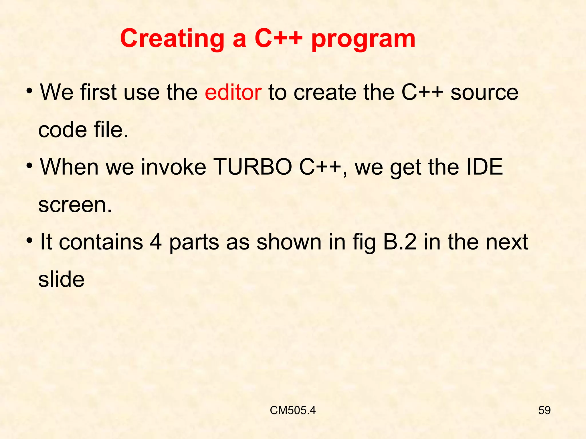 Creating a C++ program
• We first use the editor to create the C++ source
code file.
• When we invoke TURBO C++, we get the IDE
screen.
• It contains 4 parts as shown in fig B.2 in the next
slide

CM505.4

59

 