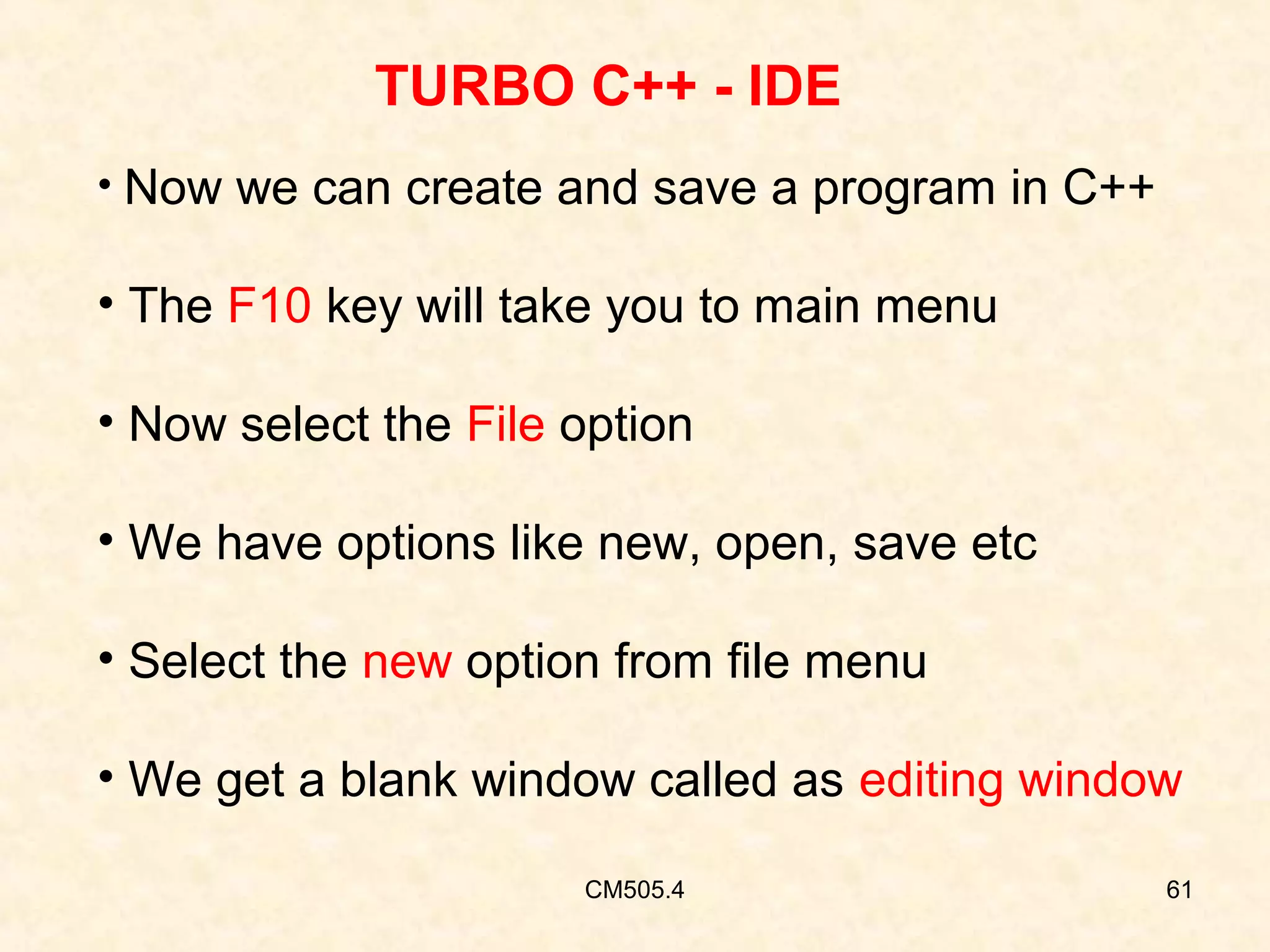 TURBO C++ - IDE
• Now we can create and save a program in C++

• The F10 key will take you to main menu
• Now select the File option
• We have options like new, open, save etc
• Select the new option from file menu
• We get a blank window called as editing window
CM505.4

61

 