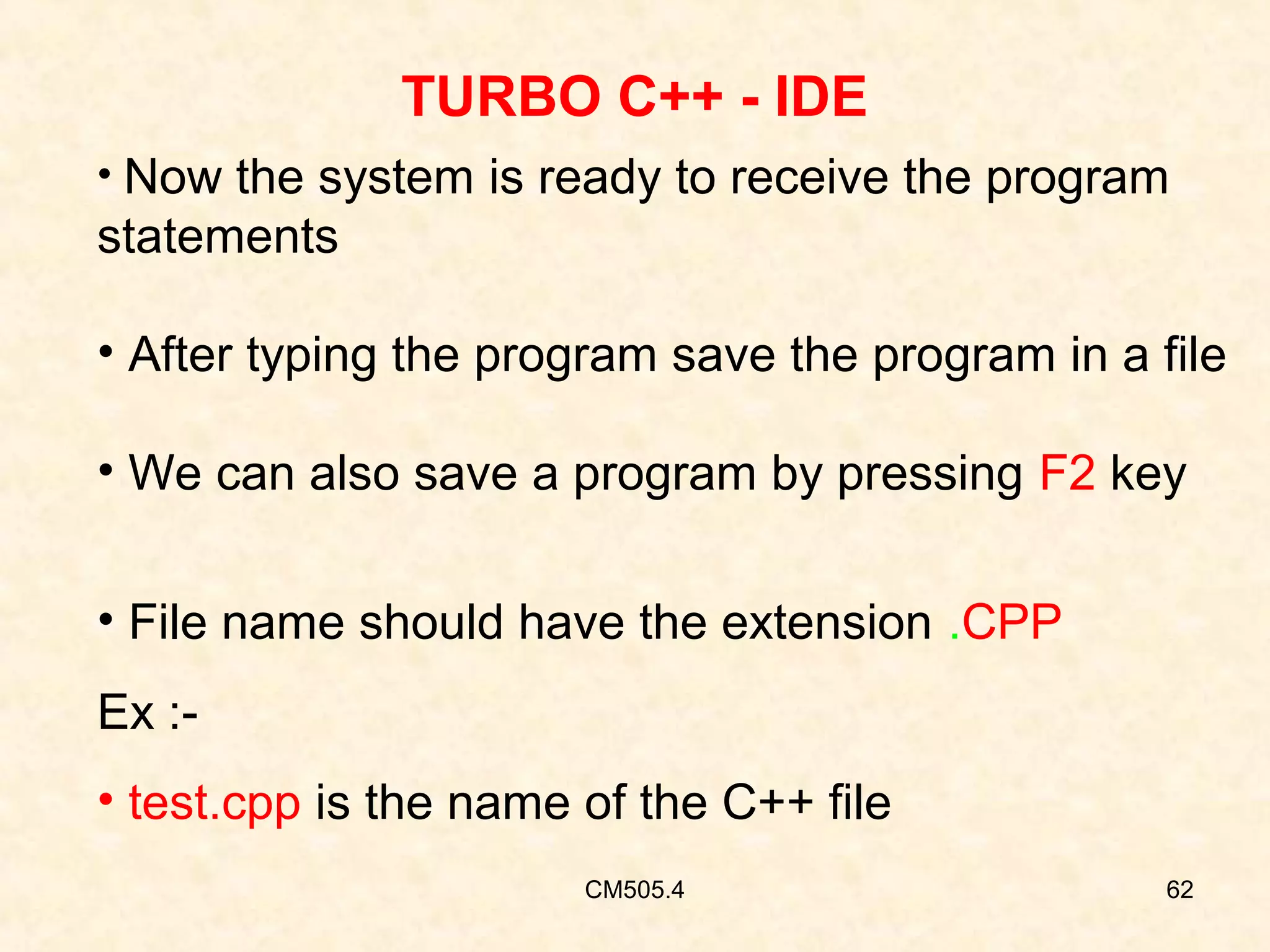 TURBO C++ - IDE
• Now the system is ready to receive the program

statements
• After typing the program save the program in a file
• We can also save a program by pressing F2 key
• File name should have the extension .CPP
Ex :• test.cpp is the name of the C++ file
CM505.4

62

 