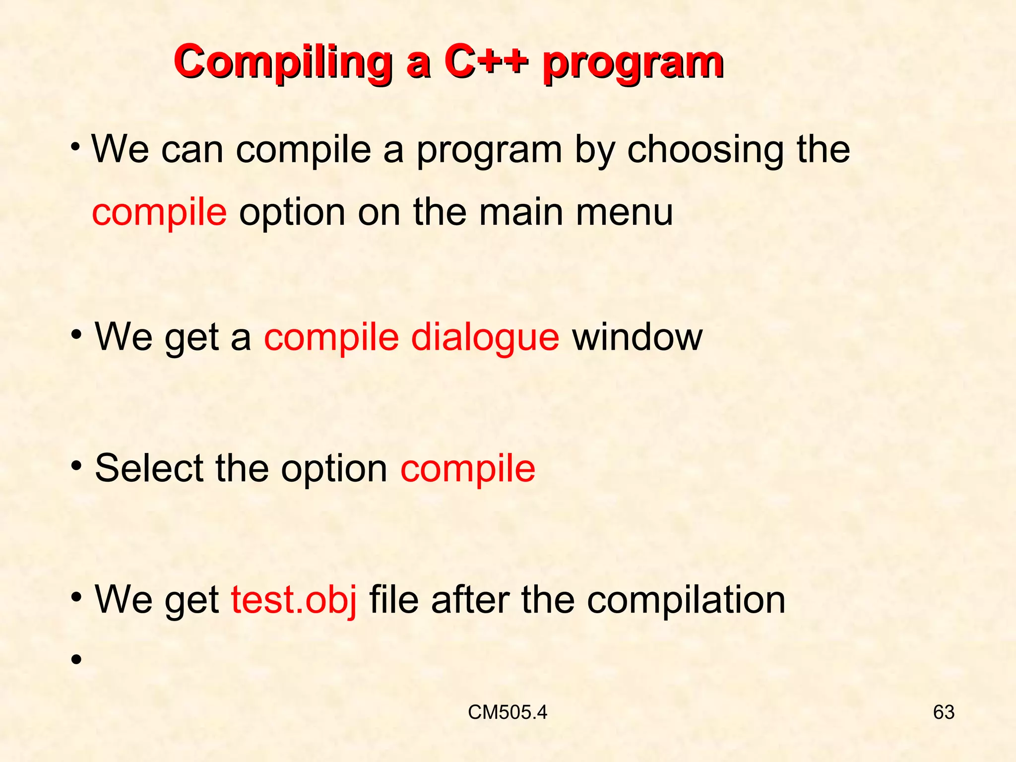 Compiling a C++ program
• We can compile a program by choosing the

compile option on the main menu
• We get a compile dialogue window
• Select the option compile
• We get test.obj file after the compilation
•
CM505.4

63

 