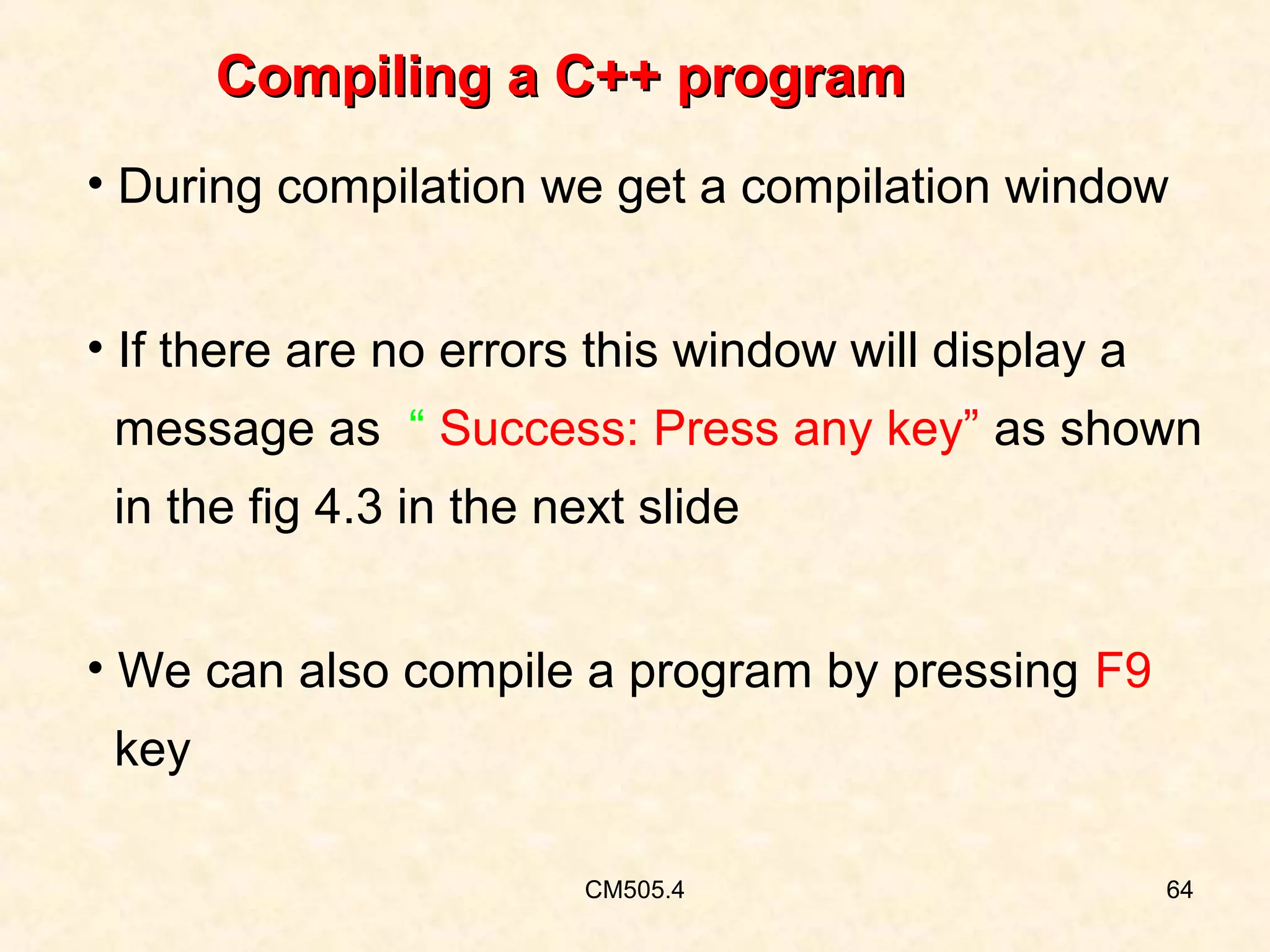 Compiling a C++ program
• During compilation we get a compilation window
• If there are no errors this window will display a
message as “ Success: Press any key” as shown
in the fig 4.3 in the next slide
• We can also compile a program by pressing F9
key
CM505.4

64

 