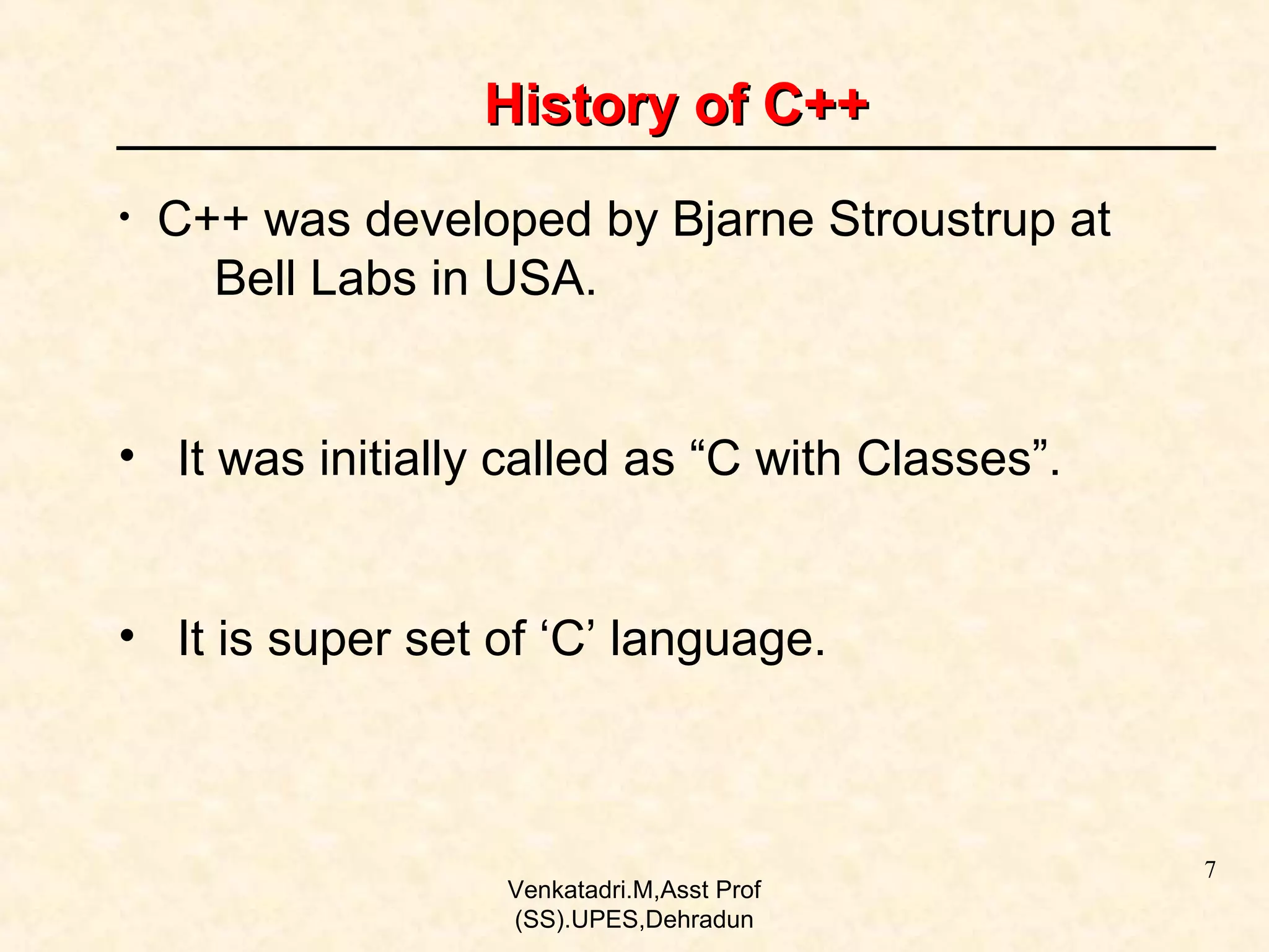 History of C++
•

C++ was developed by Bjarne Stroustrup at
Bell Labs in USA.

• It was initially called as “C with Classes”.
• It is super set of ‘C’ language.

Venkatadri.M,Asst Prof
(SS).UPES,Dehradun

7

 