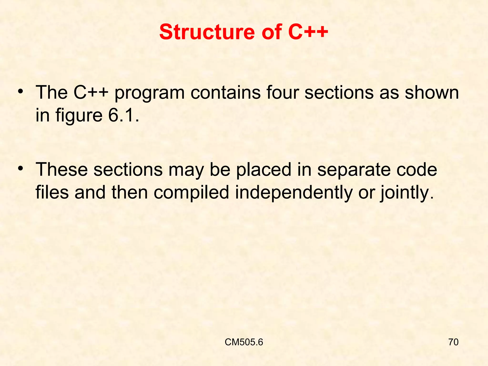 Structure of C++
• The C++ program contains four sections as shown
in figure 6.1.
• These sections may be placed in separate code
files and then compiled independently or jointly .

CM505.6

70

 