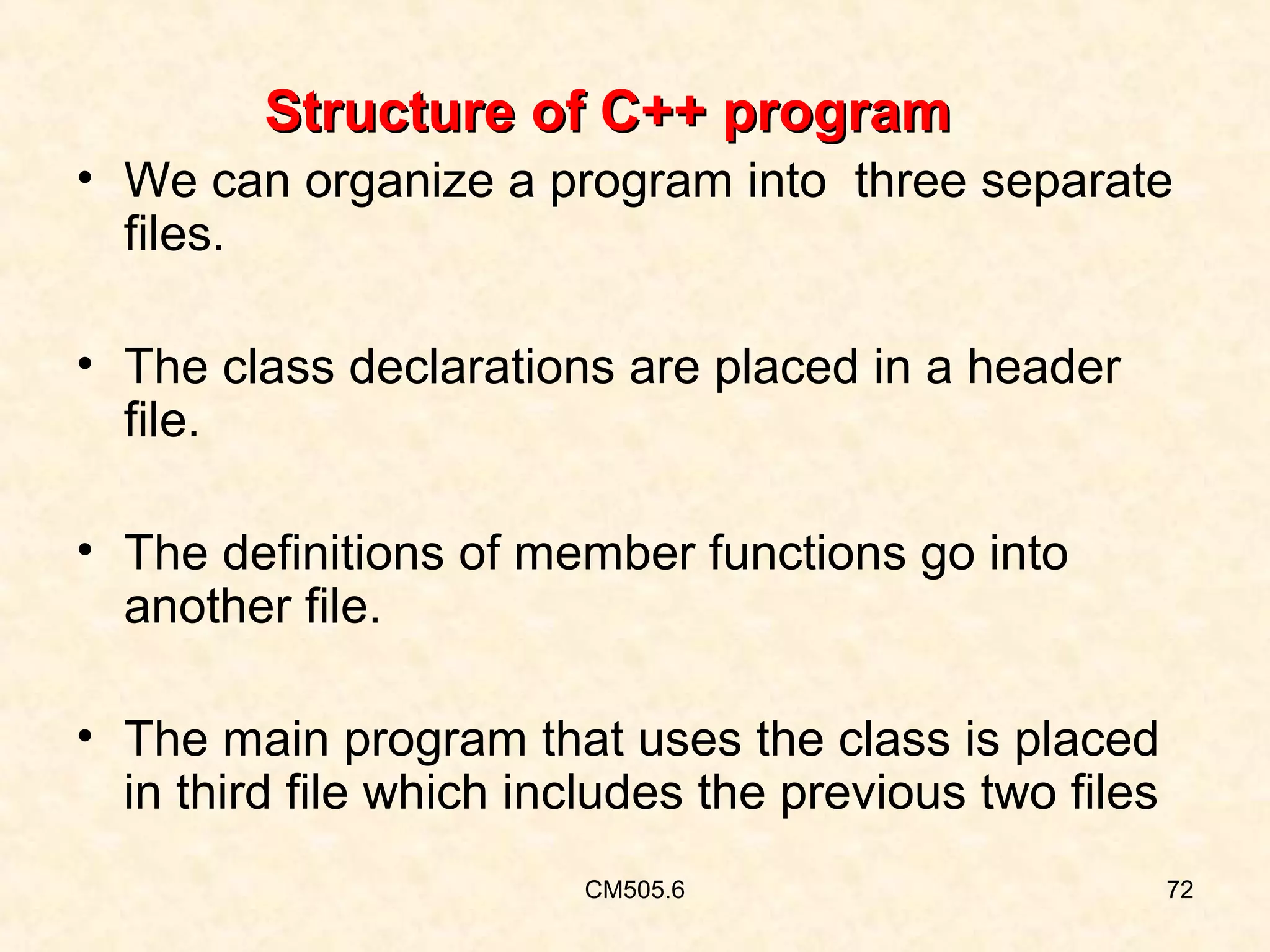 Structure of C++ program
• We can organize a program into three separate
files.
• The class declarations are placed in a header
file.
• The definitions of member functions go into
another file.
• The main program that uses the class is placed
in third file which includes the previous two files
CM505.6

72

 