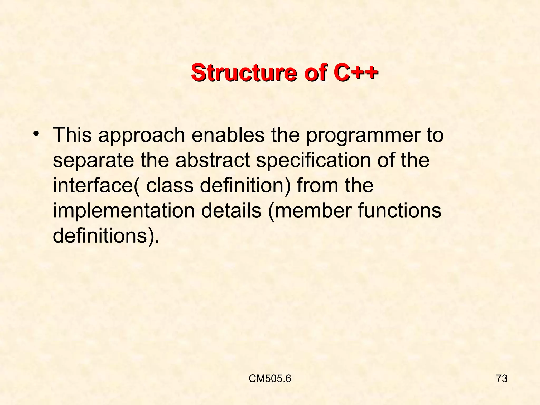 Structure of C++
• This approach enables the programmer to
separate the abstract specification of the
interface( class definition) from the
implementation details (member functions
definitions).

CM505.6

73

 