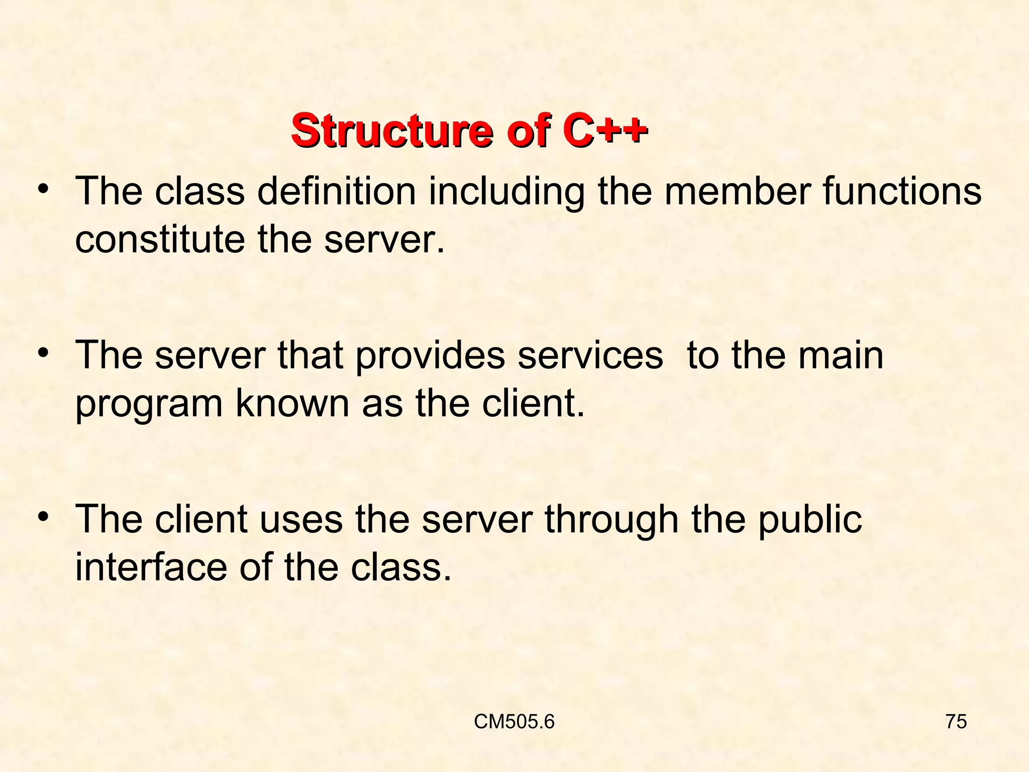 Structure of C++
• The class definition including the member functions
constitute the server.
• The server that provides services to the main
program known as the client.
• The client uses the server through the public
interface of the class.

CM505.6

75

 