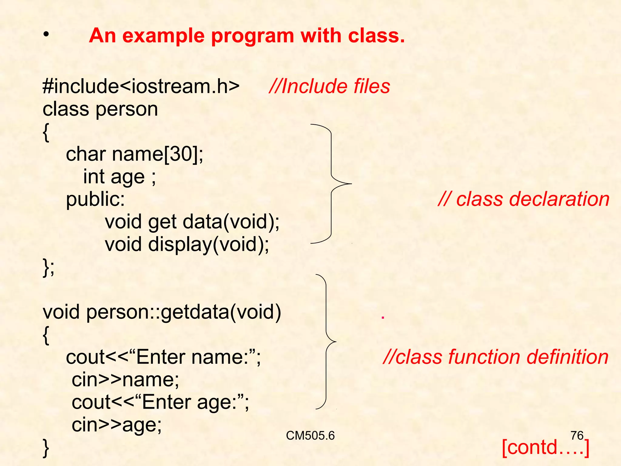 •

An example program with class.

#include<iostream.h> //Include files
class person
{
char name[30];
int age ;
public:
void get data(void);
void display(void);
};
void person::getdata(void)
{
cout<<“Enter name:”;
cin>>name;
cout<<“Enter age:”;
cin>>age;
CM505.6
}

// class declaration

.
//class function definition

76

[contd….]

 