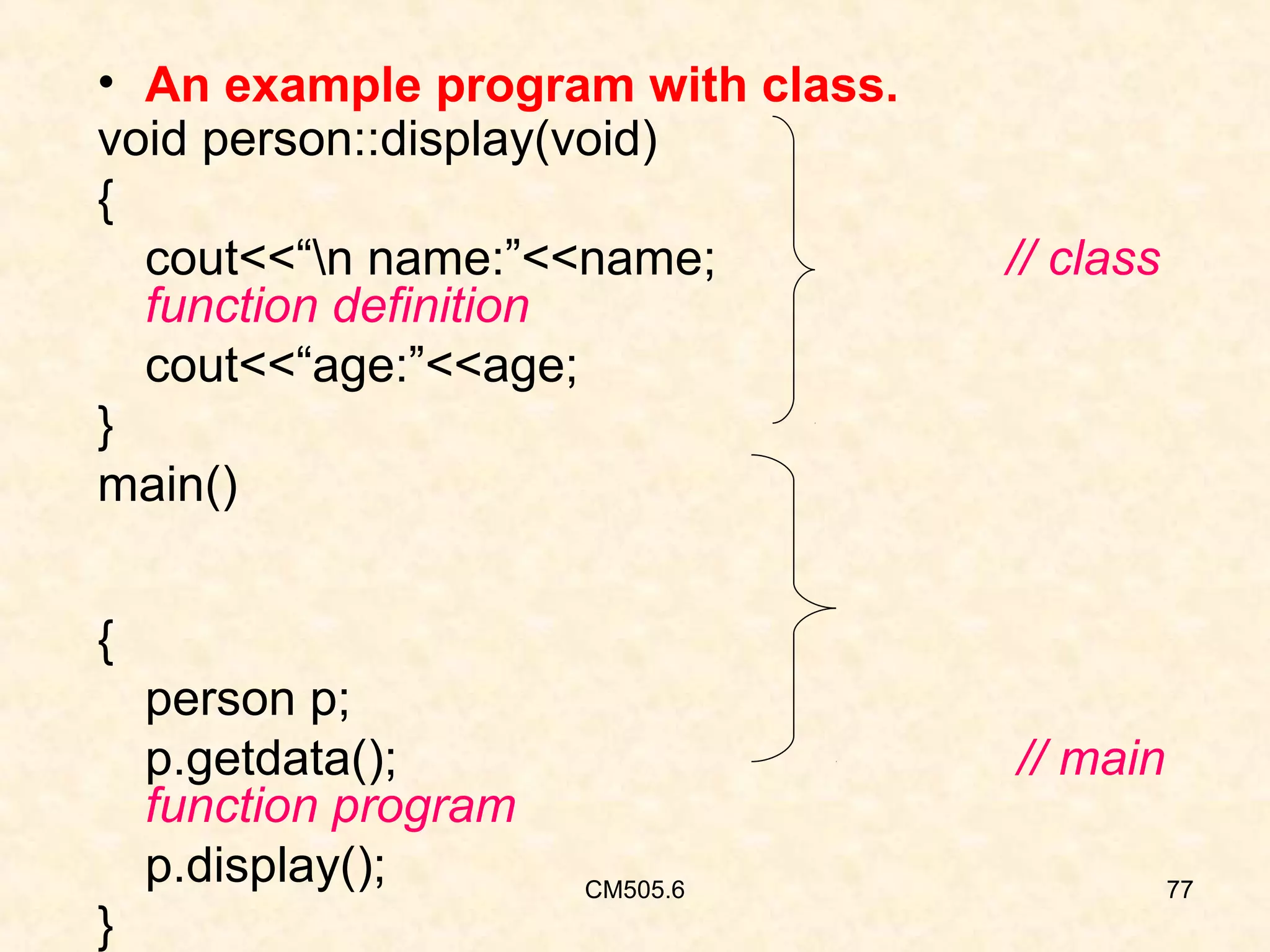 • An example program with class.
void person::display(void)
{
cout<<“n name:”<<name;
function definition
cout<<“age:”<<age;
}
main()

// class

{
person p;
p.getdata();
function program
p.display();
}

// main
CM505.6

77

 