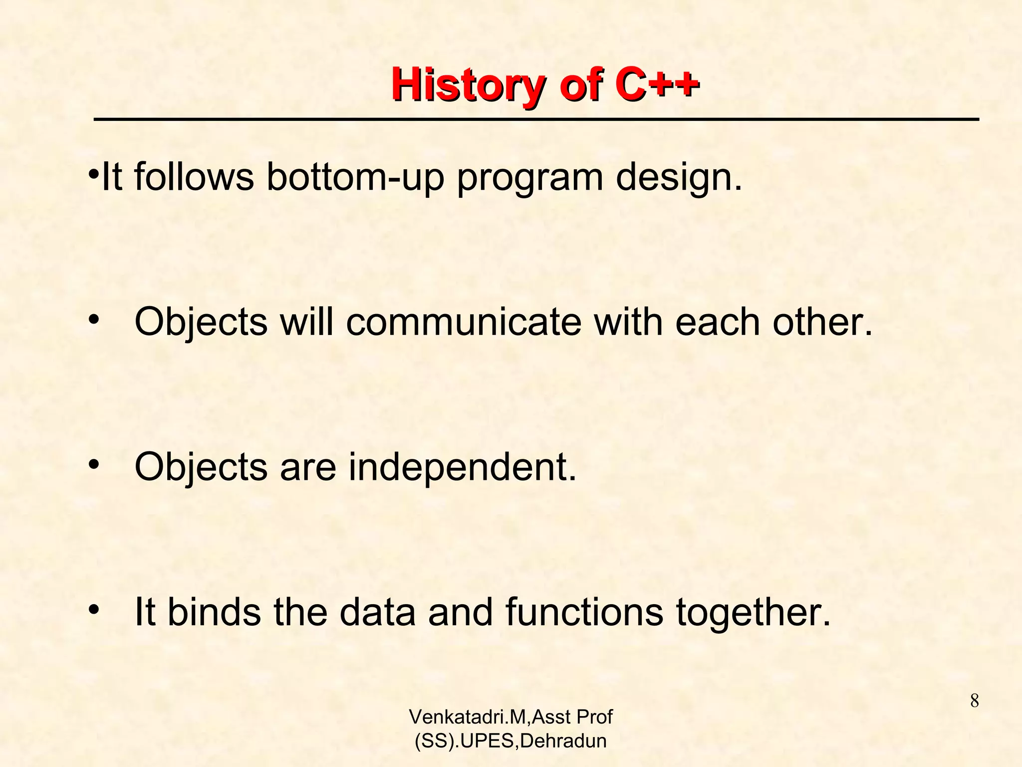History of C++
•It follows bottom-up program design.
• Objects will communicate with each other.
• Objects are independent.
• It binds the data and functions together.
Venkatadri.M,Asst Prof
(SS).UPES,Dehradun

8

 