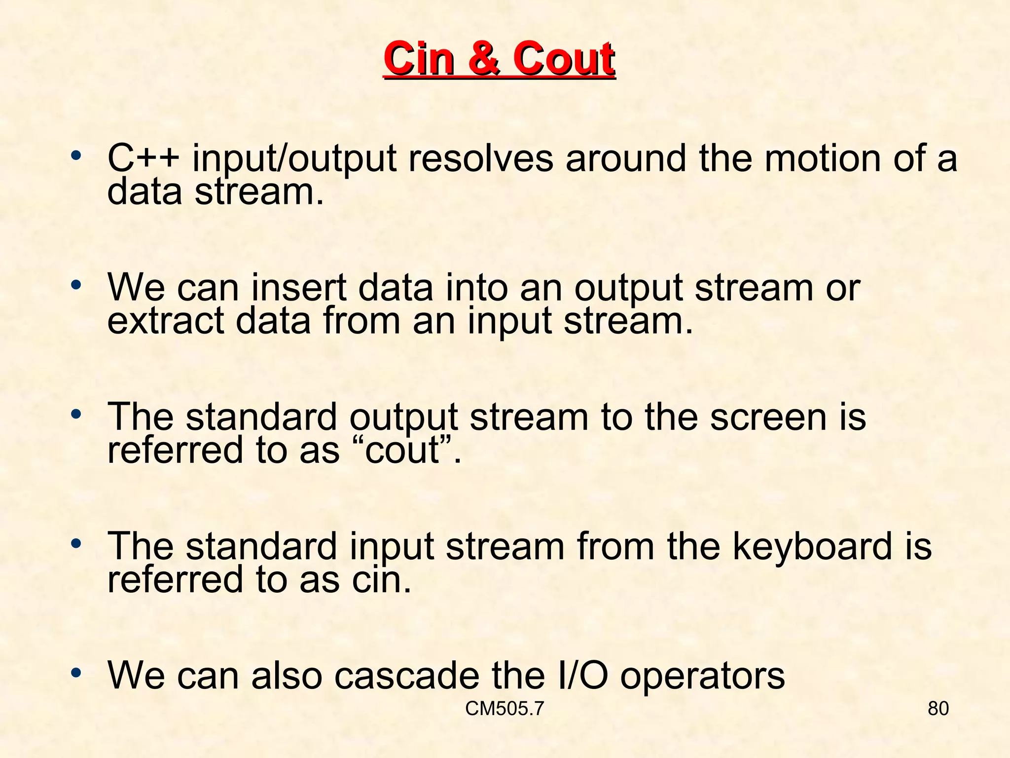 Cin & Cout
• C++ input/output resolves around the motion of a
data stream.
• We can insert data into an output stream or
extract data from an input stream.
• The standard output stream to the screen is
referred to as “cout”.
• The standard input stream from the keyboard is
referred to as cin.
• We can also cascade the I/O operators
CM505.7

80

 