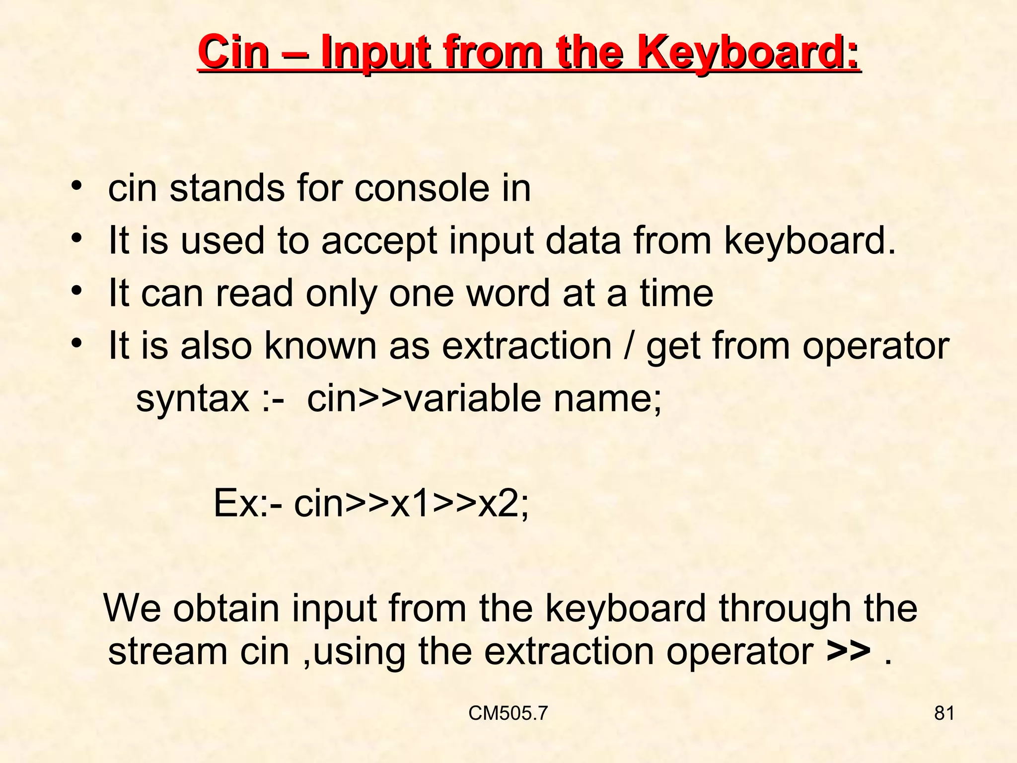 Cin – Input from the Keyboard:
•
•
•
•

cin stands for console in
It is used to accept input data from keyboard.
It can read only one word at a time
It is also known as extraction / get from operator
syntax :- cin>>variable name;
Ex:- cin>>x1>>x2;
We obtain input from the keyboard through the
stream cin ,using the extraction operator >> .
CM505.7

81

 